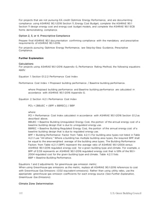 105 U.S. Green Building Council
For projects that are not pursuing EA credit Optimize Energy Performance, and are documenting
compliance using ASHRAE 90.1-2016 Section 11, Energy Cost Budget, complete the ASHRAE 90.1
Section 11 design energy cost and energy cost budget models, and complete the ASHRAE 90.1 ECB
forms demonstrating compliance.
Option 2, 3, or 4. Prescriptive Compliance
Prepare final ASHRAE 90.1 documentation confirming compliance with the mandatory and prescriptive
requirements of ASHRAE 90.1-2016.
For projects pursuing Optimize Energy Performance, see Step-by-Step Guidance, Prescriptive
Compliance.
Further Explanation
Calculations
For projects using ASHRAE 90.1-2016 Appendix G, Performance Rating Method, the following equations
apply:
Equation 1. Section G1.2.2: Performance Cost Index
Performance Cost Index = Proposed building performance / Baseline building performance.
where Proposed building performance and Baseline building performance are calculated in
accordance with ASHRAE 90.1-2016 Appendix G.
Equation 2. Section 4.2.1. Performance Cost Index
PCIt = [BBUEC + (BPF x BBREC)] / BBP
where:
PCI = Performance Cost Index calculated in accordance with ASHRAE 90.1-2016 Section G1.2 as
described above.
BBUEC = Baseline Building Unregulated Energy Cost, the portion of the annual energy cost of a
baseline building design that is due to unregulated energy use.
BBREC = Baseline Building Regulated Energy Cost, the portion of the annual energy cost of a
baseline building design that is due to regulated energy use.
BPF = Building Performance Factor from Table 4.2.1.1. For building area types not listed in Table
4.2.1.1 use “All others.” Where a building has multiple building area types, the required BPF shall
be equal to the area-weighted average of the building area types. The Building Performance
Factors from Table 4.2.1.1 (BPF) represent the average ratio of ASHRAE 90.1-2004 versus
ASHRAE 90.1-2016 regulated energy cost for a given building type and climate. For example, a
BPF of 0.59 represents an ASHRAE 90.1-2016 regulated energy cost that is 59% of the 90.1-
2004 regulated cost for the given building type and climate. Table 4.2.1.1 lists
BBP = Baseline Building Performance.
Equations 1 and 2 adjustments for greenhouse gas emission metric:
When using Greenhouse gas emissions as the metric, replace all ASHRAE 90.1-2016 references to cost
with Greenhouse Gas Emissions (CO2 equivalent emissions). Rather than using utility rates, use the
appropriate greenhouse gas emission coefficients for each energy source (See Further Explanation,
Greenhouse Gas Emissions)
Climate Zone Determination
 