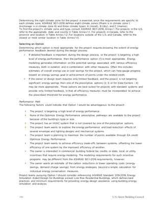 106 U.S. Green Building Council
Determining the right climate zone for the project is essential, since the requirements are specific to
each climate zone. ASHRAE 90.1–2016 defines eight climate zones (Miami is in climate zone 1;
Anchorage is in climate zone 8) and three climate types: A (moist), B (dry), and C (marine).
To find the project’s climate zone and type, consult ASHRAE 90.1–2016, Annex 1. For projects in the U.S,
refer to the appropriate state and county in Table Annex 1-1. For projects in Canada, refer to the
province and location in Table Annex 1-2. For locations outside of the U.S. and Canada, refer to the
closest or most similar location in Table Annex 1-3.
Selecting an Option
Determining which option is most appropriate for the project requires knowing the extent of energy
performance feedback desired during the design process.
 If detailed feedback is important during the design process, or the project is targeting a high
level of energy performance, then the performance option (1) is most appropriate. Energy
modeling generates information on the potential savings associated with various efficiency
measures, both in isolation and in combination with other measures. Often this includes
estimates of overall energy use or cost savings for the project, which can help gauge progress
toward an energy savings goal or achievement of points under the related credit.
 If the owner or design team requires only limited feedback, and the project is not targeting
significant energy savings then one of the prescriptive options (2, 3, or for Data Centers - 4)
may be more appropriate. These options are best suited for projects with standard systems and
provide only limited feedback, in that all efficiency measures must be incorporated to achieve
the prescribed threshold for energy performance.
Performance Path
The following factors could indicate that Option 1 would be advantageous to the project:
 The project is targeting a high level of energy performance
 None of the Optimize Energy Performance prescriptive pathways are available to the project
because of the building’s type or size.
 The project has an HVAC system that is not covered by one of the prescriptive options.
 The project team wants to explore the energy performance and load reduction effects of
several envelope and lighting designs and mechanical systems.
 The project team is planning to maximize the number of points available through EA credit
Optimize Energy Performance.
 The project team wants to achieve efficiency trade-offs between systems, offsetting the lower
efficiency of one system by the improved efficiency of another.
 The owner is interested in commercial building federal tax credits or state, local, or utility
incentives that require energy modeling. The modeling requirements for such incentive
programs may be different from the ASHRAE 90.1–2016 requirements, however.
 The owner wants an estimate of the carbon reductions or lower operating costs (energy
savings, demand charge savings) from energy strategies, beyond a simple calculation for
individual energy conservation measures.
Project teams pursuing Option 1 should consider referencing ASHRAE Standard 209-2018, Energy
Simulation Aided Design for Buildings except Low Rise Residential Buildings, which defines best
practices and minimum requirements for providing energy design assistance using building energy
simulation and analysis.
 