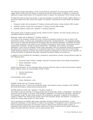 117 U.S. Green Building Council
The reduced energy consumption of the IT and electrical equipment can help reduce HVAC energy
usage. Project teams have the option of claiming the process load savings in isolation or creating an
additional energy model based on the adjusted loads to capture the associated HVAC energy savings.
To determine total energy cost savings, it may be necessary to create three energy models. Below is a
list of the models that may need to be created. The specific requirements of each model are detailed
below.
1. Proposed model with as-designed IT loading (normal performance rating method, PRM, model)
2. ASHRAE baseline model with as-designed IT loading (normal PRM model)
3. ASHRAE baseline model with “baseline” IT loading (optional)
If the project team is claiming energy savings related to the IT systems, the total energy savings are
calculated between models 1 and 3.
Proposed model with as-designed IT loading (model 1)
The model of the building’s energy cost must include all regulated energy end uses as listed in the
prerequisite criteria, as well as any unregulated energy that is building-specific. The proposed design
must use the IT loads and developed for the project and the schedule stipulated in ASHRAE 90.1-2016.
The IT loads should be at the values for the intended final buildout of the facility. All electrical system
components—examples include incoming transformers, switchgear, UPS systems, and power
distribution units—must be modeled. Power losses associated with this equipment should be assigned to
the spaces that house the equipment as an electrical load and as a thermal load input to the energy
model. Model the quantity of power and cooling equipment designed to run during normal operation to
include the effects of operating redundant equipment at partial loading on energy use.
In addition to the ASHRAE 90.1 mandatory compliance requirements, provide energy efficiency data for
the following items:
 Generator block heaters (wattage required to keep the block at the design temperature)
 Power distribution wiring
 Battery charging
Submit documentation for the following items, showing efficiency data at initial and full system loading
points (loading values are a percentage of total IT load):
 Service transformers
 Switchgear
Uninterruptible power systems
 Power distribution units
ASHRAE model with full IT loading (model 2)
Model using the same IT load as the Proposed design, with Baseline inputs consistent with ASHRAE
90.1-2016 Performance Rating Method requirements.
ASHRAE Baseline model with “baseline” IT loading (model 3)
This model is used to calculate IT energy savings due to low-energy servers, virtualization, and efficient
electrical system design. In contrast to the standard application of exceptional calculation methods to
the proposed model, for data center projects, the exceptional calculation is applied to the baseline
(model 3). Rather than reducing the energy used in the proposed design, the baseline is increased to
reflect the energy usage typical of a data center.
For IT equipment, the USGBC data center calculator provides baseline documentation; if used,
additional justification for the baseline IT loads is not necessary. IT equipment input is defined as the IT
load as measured at the point of connection of the IT device to the electrical power system. IT
equipment input captures the actual power load of the IT device exclusive of any power distribution
losses and loads beyond IT devices, such as rack-mounted fans.
 