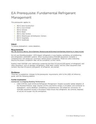 122 U.S. Green Building Council
EA Prerequisite: Fundamental Refrigerant
Management
This prerequisite applies to
 BD+C: New Construction
 BD+C: Core & Shell
 BD+C: Schools
 BD+C: Retail
 BD+C: Data Centers
 BD+C: Warehouses & Distribution Centers
 BD+C: Hospitality
 BD+C: Healthcare
Intent
To reduce stratospheric ozone depletion.
Requirements
NC, CS, SCHOOLS, RETAIL, DATA CENTERS, WAREHOUSES & DISTRIBUTION CENTERS, HOSPITALITY, HEALTHCARE
Do not use chlorofluorocarbon (CFC)-based refrigerants in new heating, ventilating, air-conditioning,
and refrigeration (HVAC&R) systems. When reusing existing HVAC&R equipment, complete a
comprehensive CFC phase-out conversion before project completion. Phase-out plans extending
beyond the project completion date will be considered on their merits.
Existing small HVAC&R units (defined as containing less than 0.5 pound [225 grams] of refrigerant) and
other equipment, such as standard refrigerators, small water coolers, and any other equipment that
contains less than 0.5 pound (225 grams) of refrigerant, are exempt.
Guidance
There are no substantive changes to the prerequisite requirements; refer to the LEED v4 reference
guide, with the following addition:
Further Explanation
Connection to Ongoing Building Performance
 LEED O+M EA credit Enhanced Refrigerant Management: Despite successful global adoption of
the Montreal Protocol, large volumes of CFCs and HCFCs remain in circulation and contribute to
stratospheric ozone depletion. Completing a comprehensive CFC phase-out conversion for
HVAC&R equipment reused in the project helps ensure that refrigerants are correctly disposed
of and do not escape into the atmosphere.
 