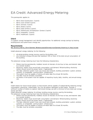135 U.S. Green Building Council
EA Credit: Advanced Energy Metering
This prerequisite applies to
 BD+C: New Construction (1 point)
 BD+C: Core & Shell (1 point)
 BD+C: Schools (1 point)
 BD+C: Retail (1 point)
 BD+C: Data Centers (1 point)
 BD+C: Warehouses & Distribution Centers (1 point)
 BD+C: Hospitality (1 point)
 BD+C: Healthcare (1 point)
Intent
To support energy management and identify opportunities for additional energy savings by tracking
building-level and system-level energy use.
Requirements
NC, SCHOOLS, RETAIL, DATA CENTERS, WAREHOUSES & DISTRIBUTION CENTERS, HOSPITALITY, HEALTHCARE
Install advanced energy metering for the following:
 all whole-building energy sources used by the building; and
 any individual energy end uses that represent 10% or more of the total annual consumption of
the building.
The advanced energy metering must have the following characteristics.
 Meters must be permanently installed, record at intervals of one hour or less, and transmit data
to a remote location.
 Electricity meters must record both consumption and demand. Whole-building electricity
meters should record the power factor, if appropriate.
 The data collection system must use a local area network, building automation system, wireless
network, or comparable communication infrastructure.
 The system must be capable of storing all meter data for at least 36 months.
 The data must be remotely accessible.
 All meters in the system must be capable of reporting hourly, daily, monthly, and annual energy
use.
CS
Install meters for future tenant spaces so that tenants will be capable of independently metering energy
consumption (electricity, chilled water, etc.) for all systems dedicated to their space. Provide a
sufficient number of meters to capture total tenant energy use with a minimum of one meter per energy
source per floor.
Install advanced energy metering for all base building energy sources used by the building.
The advanced energy metering must have the following characteristics.
 Meters must be permanently installed, record at intervals of one hour or less, and transmit data
to a remote location.
 Electricity meters must record both consumption and demand. Whole-building electricity
meters should record the power factor, if appropriate.
 The data collection system must use a local area network, building automation system, wireless
network, or comparable communication infrastructure.
 The system must be capable of storing all meter data for at least 36 months.
 The data must be remotely accessible.
 