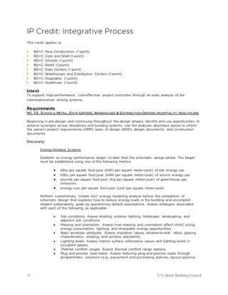 14 U.S. Green Building Council
IP Credit: Integrative Process
This credit applies to
 BD+C: New Construction (1 point)
 BD+C: Core and Shell (1 point)
 BD+C: Schools (1 point)
 BD+C: Retail (1 point)
 BD+C: Data Centers (1 point)
 BD+C: Warehouses and Distribution Centers (1 point)
 BD+C: Hospitality (1 point)
 BD+C: Healthcare (1 point)
Intent
To support high-performance, cost-effective project outcomes through an early analysis of the
interrelationships among systems.
Requirements
NC, CS, SCHOOLS, RETAIL, DATA CENTERS, WAREHOUSES & DISTRIBUTION CENTERS, HOSPITALITY, HEALTHCARE
Beginning in pre-design and continuing throughout the design phases, identify and use opportunities to
achieve synergies across disciplines and building systems. Use the analyses described below to inform
the owner’s project requirements (OPR), basis of design (BOD), design documents, and construction
documents.
Discovery:
Energy-Related Systems
Establish an energy performance target no later than the schematic design phase. The target
must be established using one of the following metrics:
• kBtu per square foot-year (kWh per square meter-year) of site energy use
• KBtu per square foot-year (kWh per square meter-year) of source energy use
• pounds per square foot-year (Kg per square meter-year) of greenhouse gas
emissions
• energy cost per square foot-year (cost per square meter-year)
Perform a preliminary “simple box” energy modeling analysis before the completion of
schematic design that explores how to reduce energy loads in the building and accomplish
related sustainability goals by questioning default assumptions. Assess strategies associated
with each of the following, as applicable:
• Site conditions. Assess shading, exterior lighting, hardscape, landscaping, and
adjacent site conditions.
• Massing and orientation. Assess how massing and orientation affect HVAC sizing,
energy consumption, lighting, and renewable energy opportunities.
• Basic envelope attributes. Assess insulation values, window-to-wall ratios, glazing
characteristics, shading, and window operability.
• Lighting levels. Assess interior surface reflectance values and lighting levels in
occupied spaces.
• Thermal comfort ranges. Assess thermal comfort range options.
• Plug and process load needs. Assess reducing plug and process loads through
programmatic solutions (e.g., equipment and purchasing policies, layout options).
 
