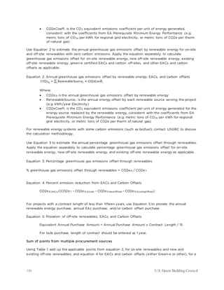 146 U.S. Green Building Council
• CO2eCoeffi is the CO2 equivalent emissions coefficient per unit of energy generated,
consistent with the coefficients from EA Prerequisite Minimum Energy Performance (e.g.
metric tons of CO2e per kWh for regional grid electricity, or metric tons of CO2e per therm
of natural gas)
Use Equation 2 to estimate the annual greenhouse gas emissions offset by renewable energy for on-site
and off-site renewables with zero carbon emissions. Apply the equation separately to calculate
greenhouse gas emissions offset for on-site renewable energy, new off-site renewable energy, existing
off-site renewable energy, green-e certified EACs and carbon off-sites, and other EACs and carbon
offsets as applicable:
Equation 2: Annual greenhouse gas emissions offset by renewable energy, EACs, and carbon offsets
𝐶𝐶𝐶𝐶2𝑒𝑒𝑅𝑅 = ∑ RenewableSourcei
i × CO2eCoeff𝑖𝑖
Where:
• CO2eR is the annual greenhouse gas emissions offset by renewable energy
• RenewableSourcei is the annual energy offset by each renewable source serving the project
(e.g. kWh/year Electricity)
• CO2eCoeffi is the CO2 equivalent emissions coefficient per unit of energy generated for the
energy source replaced by the renewable energy, consistent with the coefficients from EA
Prerequisite Minimum Energy Performance (e.g. metric tons of CO2e per kWh for regional
grid electricity, or metric tons of CO2e per therm of natural gas)
For renewable energy systems with some carbon emissions (such as biofuel), contact USGBC to discuss
the calculation methodology.
Use Equation 3 to estimate the annual percentage greenhouse gas emissions offset through renewables.
Apply the equation separately to calculate percentage greenhouse gas emissions offset for on-site
renewable energy, new off-site renewable energy, and existing off-site renewable energy as applicable.
Equation 3. Percentage greenhouse gas emissions offset through renewables
% greenhouse gas emissions offset through renewables = CO2eR / CO2eT
Equation 4. Percent emission reduction from EACs and Carbon Offsets
CO2eR,EACs/(CO2eT – CO2eR,Onsite – CO2eR,NewOffsite – CO2eR,ExistingOffsite)
For projects with a contract length of less than fifteen years, use Equation 5 to prorate the annual
renewable energy purchase, annual EAc purchase, and/or carbon offset purchase:
Equation 5: Proration of off-site renewables, EACs, and Carbon Offsets
Equivalent Annual Purchase Amount = Annual Purchase Amount x Contract Length / 15
For bulk purchase, length of contract should be entered as 1 year.
Sum of points from multiple procurement sources
Using Table 1. add up the applicable points from equation 2, for on-site renewables and new and
existing off-site renewables; and equation 4 for EACs and carbon offsets (either Green-e or other), for a
 