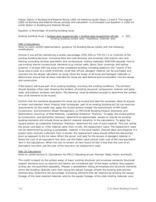 164 U.S. Green Building Council
Follow Option 3. Building and Material Reuse LEED v4 reference guide Steps 1, 2 and 3. The original
LEED v4 Building and Material Reuse concept and calculation is unchanged (use Equation 2, LEED v4
credit Option 3: Building and Material Reuse).
Equation 2. Percentage of existing building reuse
Existing building reuse = Surface area reused on-site + Surface area reused from off-site x 100
Existing building surface area – hazardous materials area
Path 2 Calculations
Refer to LEED v2009 implementation guidance for Building Reuse credits with the following
modifications:
Choose if you will be maintaining a certain percentage (25%, 50% or 75% for 1, 2 or 3 points) of the
existing building structure (including floor and roof decking) and envelope (the exterior skin and
framing, excluding window assemblies and nonstructural roofing materials) AND/OR calculate how to
use existing interior nonstructural elements (e.g. interior walls, doors, floor coverings and ceiling
systems) in at least 33% (by area) of the completed building, including additions (for 1 point). If the
reuse area is close to a credit threshold, recall that off-site salvaged material can be purchased and
counted into the design calculation as reuse. Once the scope of all reuse and salvaged materials is
determined, ensure that all areas intended for reuse are well-defined and incorporated into the design
and construction.
If the project will reuse part of an existing building, inventory the existing conditions. The architect
should develop a floor plan showing the location of existing structural components, exterior and party
walls, and exterior windows and doors. The drawings must be detailed enough to determine the surface
area of all elements to be reused.
Confirm that the elements designated for reuse can be reused and take the necessary steps to acquire
or retain and maintain them. Projects that incorporate part of an existing building but do not meet the
requirements for this credit may apply the reused portion toward the achievement of MR Credit
Construction and Demolition Waste Management, or MR Credit Building Product Disclosure and
Optimization—Sourcing of Raw Materials, Leadership Extraction Practices. To apply the reused portion
as Construction and Demolition diversion, determine an approximate weight or volume for existing
building elements and include those as distinct material stream(s) in the calculations. To apply the
reused portion as Leadership Extraction Practices, determine the cost of each material. This cost will be
the actual cost paid or, if the material came from on-site, the replacement value. The replacement value
can be determined by pricing a comparable material in the local market; exclude labor and shipping. If a
project team receives a discount from a vendor, the replacement value should reflect the discounted
price as opposed to the list value. When the actual cost paid for the reused or salvaged material is
below the cost of an equivalent new item, use the higher value (actual cost) cost of the new equivalent
item in the calculations. When the cost to reclaim an item found on-site is less than the cost of an
equivalent new item, use the cost of the new item (or replacement cost).
Path 2a Calculations
Refer to v2009 Section 6, Calculations for MR c1.1 (Building re-use: Maintain Walls, Floors and Roof).
This credit is based on the surface areas of major existing structural and envelope elements. Structural
support elements such as columns and beams are considered part of the larger surfaces they support,
so they are not quantified separately. Prepare a spreadsheet listing all envelope and structural elements
within the building. Quantify each item, listing the square footage of both the existing area and the
retained area. Determine the percentage of existing elements that are retained by dividing the square
footage of the total retained materials area by the square footage of the total existing materials area.
 