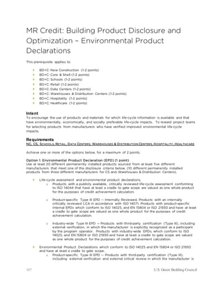 167 U.S. Green Building Council
MR Credit: Building Product Disclosure and
Optimization – Environmental Product
Declarations
This prerequisite applies to
 BD+C: New Construction (1-2 points)
 BD+C: Core & Shell (1-2 points)
 BD+C: Schools (1-2 points)
 BD+C: Retail (1-2 points)
 BD+C: Data Centers (1-2 points)
 BD+C: Warehouses & Distribution Centers (1-2 points)
 BD+C: Hospitality (1-2 points)
 BD+C: Healthcare (1-2 points)
Intent
To encourage the use of products and materials for which life-cycle information is available and that
have environmentally, economically, and socially preferable life-cycle impacts. To reward project teams
for selecting products from manufacturers who have verified improved environmental life-cycle
impacts.
Requirements
NC, CS, SCHOOLS, RETAIL, DATA CENTERS, WAREHOUSES & DISTRIBUTION CENTERS, HOSPITALITY, HEALTHCARE
Achieve one or more of the options below, for a maximum of 2 points.
Option 1. Environmental Product Declaration (EPD) (1 point)
Use at least 20 different permanently installed products sourced from at least five different
manufacturers that meet one of the disclosure criteria below. (10 different permanently installed
products from three different manufacturers for CS and Warehouses & Distribution Centers).
 Life-cycle assessment and environmental product declarations.
o Products with a publicly available, critically reviewed life-cycle assessment conforming
to ISO 14044 that have at least a cradle to gate scope are valued as one whole product
for the purposes of credit achievement calculation.
o Product-specific Type III EPD -- Internally Reviewed. Products with an internally
critically reviewed LCA in accordance with ISO 14071. Products with product-specific
internal EPDs which conform to ISO 14025, and EN 15804 or ISO 21930 and have at least
a cradle to gate scope are valued as one whole product for the purposes of credit
achievement calculation.
o Industry-wide Type III EPD -- Products with third-party certification (Type III), including
external verification, in which the manufacturer is explicitly recognized as a participant
by the program operator. Products with industry-wide EPDs, which conform to ISO
14025, and EN 15804 or ISO 21930 and have at least a cradle to gate scope are valued
as one whole product for the purposes of credit achievement calculation.
 Environmental Product Declarations which conform to ISO 14025 and EN 15804 or ISO 21930
and have at least a cradle to gate scope.
o Product-specific Type III EPD -- Products with third-party certification (Type III),
including external verification and external critical review in which the manufacturer is
 