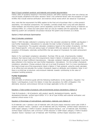 170 U.S. Green Building Council
Step 3: Count compliant products and materials and compile documentation
Follow LEED v4 guidance keeping in mind that products with EPDs meeting more than one criterion are
now all equally weighted at the same valuation factor (not combined factor) with the exception of Type
III EPDs that include external verification and external critical review which are valued as 1.5 products.
Also, note that the requirement for EPDs applies to the final unit of purchase—that is, entire product
assemblies, not individual components. For example, a window shade that is only sold with attached
metal hardware and mounting system cannot separately count the fabric, metal housing, or fasteners as
individual EPDs. Or, a metal stud wall system that can only be installed with the appropriate clips and
fastening system are considered one product because the system only functions as a whole.
Option 2: Multi-attribute Optimization
Step 3: Calculate compliance
Option 1: With the data collected in a tracking tool or the calculator provided by USGBC, use Equation 1
(see Further Explanation, Calculations) to calculate the total number of products that comply with
Option 1 requirements. This equation calculates compliance based on the number of products, not their
cost. Product-specific LCAs and various types of compliant EPDs are valued at 1 product, with the
exception of third-party externally verified EPDs that are valued at 1.5 products for credit achievement
purposes.
Option 2: For cost-based compliance calculation: Purchase 10%, by cost, of permanently installed
products that meet at least one of the requirements listed in Option 2. Compliant products must be
sourced from at least 3 different manufacturers. Calculate compliant materials using Equation 2 and the
data collected in the tracking tool (see Further Explanation, Calculations). For the number of products
compliance calculation: Choose products that sum to at least 10 products from 3 or more manufacturers
that meet at least one of the requirements listed in Option 2. Track products using the credit calculator
or an offline tool and calculate the number of products based on attributes and multipliers. Note: in v4.1
there is no limit/cap on structure and enclosure materials towards contributing to the value of
compliant building products.
Further Explanation
Calculations
Refer to LEED v4 reference guide with the following modifications to the equations – Equation 1 for
Option 1 and Equations 2 and 3 for Option 2 (note that calculations for LEED v4 Equation 3 for
alternative structure and enclosure limit are no longer applicable to this v4.1 credit).
Equation 1: Total number of products with environmental product declarations (Option 1)
Total # of products = {# of products with product specific declarations/industry specific
declarations/internally verified type III EPDs* X 1} + {# of Type III EPDs with external verification and
external critical review X 1.5}
Equation 2: Percentage of multi-attribute optimization materials cost (Option 2)
% of materials cost = {product cost of materials with Life-Cycle impact reduction action plan X 50% X
location valuation factor} + {product cost of materials with any Third-Party verified impact reductions in
GWP impact category X 100% X location valuation factor}+{product cost of materials with Third-Party
verified impact reductions with a minimum of 10% reduction in GWP impact category X 150% X location
valuation factor} +{product cost of materials with Third-Party verified impact reductions with a
 