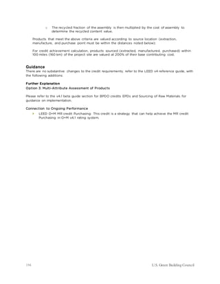 194 U.S. Green Building Council
o The recycled fraction of the assembly is then multiplied by the cost of assembly to
determine the recycled content value.
Products that meet the above criteria are valued according to source location (extraction,
manufacture, and purchase point must be within the distances noted below):
For credit achievement calculation, products sourced (extracted, manufactured, purchased) within
100 miles (160 km) of the project site are valued at 200% of their base contributing cost.
Guidance
There are no substantive changes to the credit requirements; refer to the LEED v4 reference guide, with
the following additions:
Further Explanation
Option 3: Multi-Attribute Assessment of Products
Please refer to the v4.1 beta guide section for BPDO credits EPDs and Sourcing of Raw Materials for
guidance on implementation.
Connection to Ongoing Performance
 LEED O+M MR credit Purchasing: This credit is a strategy that can help achieve the MR credit
Purchasing in O+M v4.1 rating system.
 