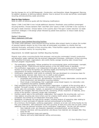 198 U.S. Green Building Council
See the changes for v4.1 to MR Prerequisite: Construction and Demolition Waste Management Planning
for addition guidance on defining material streams, how to account for on-site and off-site commingled
recycling, and documenting waste prevention.
Step-by-Step Guidance
Refer to LEED v4 reference guide with the following modifications:
Option 1, Path 2 and Path 4 now include additional diversion thresholds using certified commingled
recycling facilities. Choose between Path 1 and Path 2(for 1 point) or Path 3 and Path 4 (for 2 points) if
the goal is waste diversion. Choose Option 2 (for 2 points also) if the goal is waste reduction via waste
prevention strategies in the design phase followed by jobsite best practices to reduce waste during
construction.
Option 1. Diversion
Step 1: Implement CWM plan
Path 2 and 4: Using Certified Recycling Facilities
The newer credit pathways using certified recycling facilities allow project teams to reduce the number
of required material streams by one if they take all commingled recyclables to a facility that has
achieved third party verification of their recycling rates. These facilities support accurate reporting and
nationally consistent metrics for recycling rates.
Requirements for USGBC Approved Certified Recycling Facilities:
Projects must utilize a recycling facility that processes and recycles commingled (mixed) construction
and demolition waste materials that has received independent third-party certification of their recycling
rates. Qualified third-party organizations who certify facility average recycling rates include these
minimum program requirements:
 The certification organization follows guidelines for environmental claims and third-party oversight,
including ISO/IEC 17065:2012 and relevant portions of the ISO 14000 family of standards.
 The certification organization is an independent third party who continuously monitors "certified"
facilities to ensure that the facilities are operating legally and meeting the minimum program
requirements for facility certification and recycling rates.
 Certification organizations shall certify to a protocol that was developed on a consensus basis for
recycling facility diversion rates that is not in a draft or pilot program.
 The methodology for calculating facility recycling rates must be:
o Developed with construction and demolition recycling industry stakeholders and be specific
to the construction and demolition recycling industry;
o Must include a methodology that is applicable across broad regions (i.e. nationally); and,
o A published and publicly available standard.
 Data submitted by the facilities to the certification organization in support of the recycling rate is
audited. The audit includes, at a minimum: the evaluation of recyclable sales records, verification of
facility sales into commodity markets, an assessment of downstream materials and how these
materials are managed after they leave the site, monitoring off-site movement of materials, and a
review of the facilities' customers weight tags information.
 Facilities submit data to the certification organization that supports the recycling rate, such as a
mass balance recycling rate (tons in/tons out) for a twelve month period, or quarterly sorts
completed and verified by an independent third party entity.
 Breakdown of materials (by type and by weight), including analysis of supporting data relating to
amounts (in tons) and types of materials received and processed at the facility.
 At a minimum, the third-party certifying organization conducts an on-site visit of the Facility for the
first year certification, with subsequent site visits occurring at least once every two (2) years, unless
additional visits are deemed necessary by the certification organization. The site visit will examine:
o How materials enter, are measured, deposited, processed/sorted and exit facility,
o Conduct interviews with key personnel, and discuss how materials are managed after they
leave the site
o Confirm equipment types and capacity,
o Observe and verify load/materials sorting and accuracy,
 