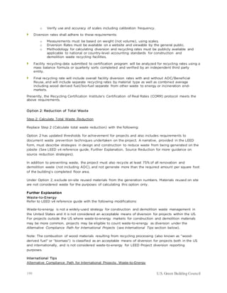 199 U.S. Green Building Council
o Verify use and accuracy of scales including calibration frequency.
 Diversion rates shall adhere to these requirements:
o Measurements must be based on weight (not volume), using scales.
o Diversion Rates must be available on a website and viewable by the general public.
o Methodology for calculating diversion and recycling rates must be publicly available and
applicable to national or country-level accounting standards for construction and
demolition waste recycling facilities.
 Facility recycling data submitted to certification program will be analyzed for recycling rates using a
mass balance formula or quarterly sorts completed and verified by an independent third party
entity.
 Final recycling rate will include overall facility diversion rates with and without ADC/Beneficial
Reuse, and will include separate recycling rates by material type as well as combined average
including wood derived fuel/bio-fuel separate from other waste to energy or incineration end-
markets.
Presently, the Recycling Certification Institute's Certification of Real Rates (CORR) protocol meets the
above requirements.
Option 2: Reduction of Total Waste
Step 2: Calculate Total Waste Reduction
Replace Step 2 (Calculate total waste reduction) with the following:
Option 2 has updated thresholds for achievement for projects and also includes requirements to
document waste prevention techniques undertaken on the project. A narrative, provided in the LEED
form, must describe strategies in design and construction to reduce waste from being generated on the
jobsite (See LEED v4 reference guide, Further Explanation, Source Reduction for more guidance on
source reduction strategies).
In addition to preventing waste, the project must also recycle at least 75% of all renovation and
demolition waste (not including ADC), and not generate more than the required amount per square foot
of the building’s completed floor area.
Under Option 2, exclude on-site reused materials from the generation numbers. Materials reused on site
are not considered waste for the purposes of calculating this option only.
Further Explanation
Waste-to-Energy
Refer to LEED v4 reference guide with the following modifications:
Waste-to-energy is not a widely-used strategy for construction and demolition waste management in
the United States and it is not considered an acceptable means of diversion for projects within the US.
For projects outside the US where waste-to-energy markets for construction and demolition materials
may be more common, projects may be eligible to count waste-to-energy as diversion under the
Alternative Compliance Path for International Projects (see International Tips section below).
Note: The combustion of wood materials resulting from recycling processing (also known as “wood-
derived fuel” or “biomass”) is classified as an acceptable means of diversion for projects both in the US
and internationally, and is not considered waste-to-energy for LEED Project diversion reporting
purposes.
International Tips
Alternative Compliance Path for International Projects: Waste-to-Energy
 