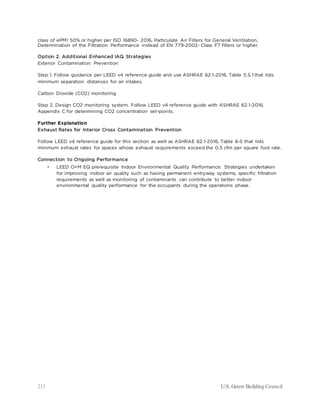 213 U.S. Green Building Council
class of ePM1 50% or higher per ISO 16890- 2016, Particulate Air Filters for General Ventilation,
Determination of the Filtration Performance instead of EN 779-2002- Class F7 filters or higher.
Option 2. Additional Enhanced IAQ Strategies
Exterior Contamination Prevention
Step 1. Follow guidance per LEED v4 reference guide and use ASHRAE 62.1-2016, Table 5.5.1 that lists
minimum separation distances for air intakes.
Carbon Dioxide (CO2) monitoring
Step 2. Design CO2 monitoring system. Follow LEED v4 reference guide with ASHRAE 62.1-2016,
Appendix C for determining CO2 concentration set-points.
Further Explanation
Exhaust Rates for Interior Cross Contamination Prevention
Follow LEED v4 reference guide for this section as well as ASHRAE 62.1-2016, Table 6-5 that lists
minimum exhaust rates for spaces whose exhaust requirements exceed the 0.5 cfm per square foot rate.
Connection to Ongoing Performance
 LEED O+M EQ prerequisite Indoor Environmental Quality Performance: Strategies undertaken
for improving indoor air quality such as having permanent entryway systems, specific filtration
requirements as well as monitoring of contaminants can contribute to better indoor
environmental quality performance for the occupants during the operations phase.
 