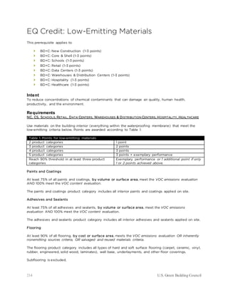 214 U.S. Green Building Council
EQ Credit: Low-Emitting Materials
This prerequisite applies to
 BD+C: New Construction (1-3 points)
 BD+C: Core & Shell (1-3 points)
 BD+C: Schools (1-3 points)
 BD+C: Retail (1-3 points)
 BD+C: Data Centers (1-3 points)
 BD+C: Warehouses & Distribution Centers (1-3 points)
 BD+C: Hospitality (1-3 points)
 BD+C: Healthcare (1-3 points)
Intent
To reduce concentrations of chemical contaminants that can damage air quality, human health,
productivity, and the environment.
Requirements
NC, CS, SCHOOLS, RETAIL, DATA CENTERS, WAREHOUSES & DISTRIBUTION CENTERS, HOSPITALITY, HEALTHCARE
Use materials on the building interior (everything within the waterproofing membrane) that meet the
low-emitting criteria below. Points are awarded according to Table 1:
Table 1. Points for low-emitting materials
2 product categories 1 point
3 product categories 2 points
4 product categories 3 points
5 product categories 3 points + exemplary performance
Reach 90% threshold in at least three product
categories
Exemplary performance or 1 additional point if only
1 or 2 points achieved above.
Paints and Coatings
At least 75% of all paints and coatings, by volume or surface area, meet the VOC emissions evaluation
AND 100% meet the VOC content evaluation.
The paints and coatings product category includes all interior paints and coatings applied on site.
Adhesives and Sealants
At least 75% of all adhesives and sealants, by volume or surface area, meet the VOC emissions
evaluation AND 100% meet the VOC content evaluation.
The adhesives and sealants product category includes all interior adhesives and sealants applied on site.
Flooring
At least 90% of all flooring, by cost or surface area, meets the VOC emissions evaluation OR inherently
nonemitting sources criteria, OR salvaged and reused materials criteria.
The flooring product category includes all types of hard and soft surface flooring (carpet, ceramic, vinyl,
rubber, engineered, solid wood, laminates), wall base, underlayments, and other floor coverings.
Subflooring is excluded.
 