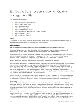 220 U.S. Green Building Council
EQ Credit: Construction Indoor Air Quality
Management Plan
This prerequisite applies to
 BD+C: New Construction (1 point)
 BD+C: Core & Shell (1 point)
 BD+C: Schools (1 point)
 BD+C: Retail (1 point)
 BD+C: Data Centers (1 point)
 BD+C: Warehouses & Distribution Centers (1 point)
 BD+C: Hospitality (1 point)
 BD+C: Healthcare (1 point)
Intent
To promote the well-being of construction workers and building occupants by minimizing indoor air
quality problems associated with construction and renovation.
Requirements
NC, CS, SCHOOLS, RETAIL, DATA CENTERS, WAREHOUSES & DISTRIBUTION CENTERS, HOSPITALITY
Develop and implement an indoor air quality (IAQ) management plan for the construction and
preoccupancy phases of the building. The plan must address all of the following.
During construction, meet or exceed all applicable recommended control measures of the Sheet Metal
and Air Conditioning National Contractors Association (SMACNA) IAQ Guidelines for Occupied
Buildings under Construction, 2nd edition, 2007, ANSI/SMACNA 008–2008, Chapter 3.
Protect absorptive materials stored on-site and installed from moisture damage.
Do not operate permanently installed air-handling equipment during construction unless filtration media
with a minimum efficiency reporting value (MERV) of 8, as determined by ASHRAE 52.2–2017, with
errata (or media with ISOcoarse 90% or higher, as defined by ISO 16890-2016, Particulate Air Filters for
General Ventilation, Determination of the Filtration Performance ), are installed at each return air grille
and return or transfer duct inlet opening such that there is no bypass around the filtration media.
Immediately before occupancy, replace all filtration media with the final design filtration media, installed
in accordance with the manufacturer’s recommendations.
Prohibit the use of smoking inside the building and within 25 feet (7.5 meters) of the building openings
during construction. Smoking includes tobacco smoke, as well as smoke produced from the combustion
of cannabis and controlled substances and the emissions produced by electronic smoking devices.
HEALTHCARE
Moisture. Develop and implement a moisture control plan to protect stored on-site and installed
absorptive materials from moisture damage. Immediately remove from site and properly dispose of any
materials susceptible to microbial growth and replace with new, undamaged materials. Also include
strategies for protecting the building from moisture intrusion and preventing occupants’ exposure to
mold spores.
Particulates. Do not operate permanently installed air-handling equipment during construction unless
filtration media with a minimum efficiency reporting value (MERV) of 8, as determined by ASHRAE 52.2–
2017, with errata (or media with ISOcoarse 90% or higher, as defined by ISO 16890-2016, Particulate Air
Filters for General Ventilation, Determination of the Filtration Performance ), are installed at each return
air grille and return or transfer duct inlet opening such that there is no bypass around the filtration
 