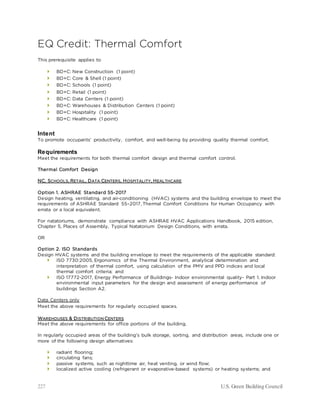 227 U.S. Green Building Council
EQ Credit: Thermal Comfort
This prerequisite applies to
 BD+C: New Construction (1 point)
 BD+C: Core & Shell (1 point)
 BD+C: Schools (1 point)
 BD+C: Retail (1 point)
 BD+C: Data Centers (1 point)
 BD+C: Warehouses & Distribution Centers (1 point)
 BD+C: Hospitality (1 point)
 BD+C: Healthcare (1 point)
Intent
To promote occupants’ productivity, comfort, and well-being by providing quality thermal comfort.
Requirements
Meet the requirements for both thermal comfort design and thermal comfort control.
Thermal Comfort Design
NC, SCHOOLS, RETAIL, DATA CENTERS, HOSPITALITY, HEALTHCARE
Option 1. ASHRAE Standard 55-2017
Design heating, ventilating, and air-conditioning (HVAC) systems and the building envelope to meet the
requirements of ASHRAE Standard 55–2017, Thermal Comfort Conditions for Human Occupancy with
errata or a local equivalent.
For natatoriums, demonstrate compliance with ASHRAE HVAC Applications Handbook, 2015 edition,
Chapter 5, Places of Assembly, Typical Natatorium Design Conditions, with errata.
OR
Option 2. ISO Standards
Design HVAC systems and the building envelope to meet the requirements of the applicable standard:
 ISO 7730:2005, Ergonomics of the Thermal Environment, analytical determination and
interpretation of thermal comfort, using calculation of the PMV and PPD indices and local
thermal comfort criteria; and
 ISO 17772-2017, Energy Performance of Buildings- Indoor environmental quality- Part 1. Indoor
environmental input parameters for the design and assessment of energy performance of
buildings Section A2.
Data Centers only
Meet the above requirements for regularly occupied spaces.
WAREHOUSES & DISTRIBUTION CENTERS
Meet the above requirements for office portions of the building.
In regularly occupied areas of the building’s bulk storage, sorting, and distribution areas, include one or
more of the following design alternatives:
 radiant flooring;
 circulating fans;
 passive systems, such as nighttime air, heat venting, or wind flow;
 localized active cooling (refrigerant or evaporative-based systems) or heating systems; and
 