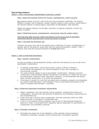 23 U.S. Green Building Council
Step-by-Step Guidance
Option 1 – Path 1. Economically Disadvantaged Community Location
Step 1. Determine baseline metrics for income, unemployment, and/or poverty:
For projects located in the U.S., refer to the U.S. Census American FactFinder. For projects
located in Canada, refer to Statistics Canada. Projects located in other countries should refer to
the relevant national or regional agency responsible for demographic data reporting.
Obtain the baseline metric(s) for the state, provincial, or regional jurisdiction in which the
project is located.
Step 2. Determine income, unemployment, and poverty rates for project site(s).
Using the same data source(s), obtain the (metrics) for the census tract or equivalent,
government-defined municipal tract in which the project is located.
Step 3. Calculate the threshold rate
Compare the census tract rate to the regional rate to determine if income, unemployment, or
poverty rates for the project’s census tract meet the required thresholds in Option 1, Path 1.
Projects must meet the required threshold for at least one metric.
Option 1 – Path 2. Brownfield Remediation
Step 1. Identify contamination
As early as possible in the development process, determine the presence of any on-site soil or
groundwater contamination.
• To identify contamination, consult local records, conduct a Phase 1 or Phase 2
environmental site assessment (or a local equivalent), or work with a biologist or
environmental scientist.
• The credit explicitly applies to soil or groundwater contamination. Asbestos and other
contaminants inside buildings (whether demolished or remaining) or in debris do not count
as contamination under this credit requirement. However, it is recommended that project
teams consider these factors in an overall site assessment.
• If the project is located on a site that has already been completely assessed and remediated,
the results of that assessment and remediation may be used toward achievement of this
option if complete documentation is provided.
Step 2. Determine applicable remediation requirements
• Obtain a declaration from the authority having jurisdiction indicating the presence of
contamination, and work with that authority to determine the remediation requirements for
the contaminated site.
• If part of the site is found to have contamination, then the entire area within the LEED
project boundary is considered a contaminated site.
• In the U.S., the authority having jurisdiction may be the U.S. Environmental Protection
Agency or a state or local government regulatory agency responsible for identification of
contaminants and remediation protocols.
Step 3. Complete remediation
• Remediate the project site to the satisfaction of the authority having jurisdiction.
Completing remediation typically involves working with a remediation specialist.
 