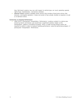 36 U.S. Green Building Council
trips. Rail transit systems may vary with respect to vehicle type, car count, operating speeds,
right-of-way characteristics, and service schedule.
 informal transit a publicly available transit service that includes a fixed route service, fare
structure, and regular operation. It does not consist of taxi, private shuttles or seasonal, on-call
or on-demand transit.
Connection to Ongoing Performance
 LEED O+M LT prerequisite Transportation Performance: Locating a project in a dense area
served by transit and diverse uses would have a significant positive impact on the
transportation patterns of building occupants, which is a data set that project teams are
required to collect in order to measure building performance under the performance-based LT
prerequisite Transportation Performance.
 