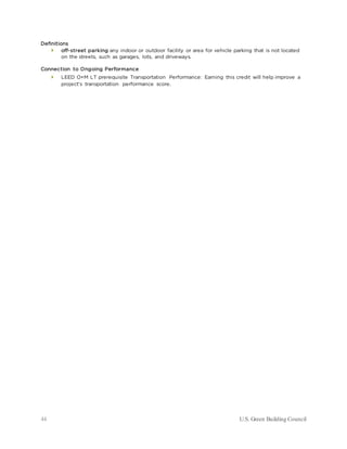 44 U.S. Green Building Council
Definitions
 off-street parking any indoor or outdoor facility or area for vehicle parking that is not located
on the streets, such as garages, lots, and driveways.
Connection to Ongoing Performance
 LEED O+M LT prerequisite Transportation Performance: Earning this credit will help improve a
project’s transportation performance score.
 