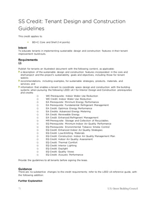 71 U.S. Green Building Council
SS Credit: Tenant Design and Construction
Guidelines
This credit applies to
 BD+C: Core and Shell (1-4 points)
Intent
To educate tenants in implementing sustainable design and construction features in their tenant
improvement build-outs.
Requirements
CS
Publish for tenants an illustrated document with the following content, as applicable:
 a description of the sustainable design and construction features incorporated in the core and
shell project and the project’s sustainability goals and objectives, including those for tenant
spaces;
 recommendations, including examples, for sustainable strategies, products, materials, and
services; and
 information that enables a tenant to coordinate space design and construction with the building
systems when pursuing the following LEED v4.1 for Interior Design and Construction prerequisites
and credits:
o WE Prerequisite: Indoor Water Use Reduction
o WE Credit: Indoor Water Use Reduction
o EA Prerequisite: Minimum Energy Performance
o EA Prerequisite: Fundamental Refrigerant Management
o EA Credit: Optimize Energy Performance
o EA Credits: Advanced Energy Metering
o EA Credit: Renewable Energy
o EA Credit: Enhanced Refrigerant Management
o MR Prerequisite: Storage and Collection of Recyclables
o EQ Prerequisite: Minimum Indoor Air Quality Performance
o EQ Prerequisite: Environmental Tobacco Smoke Control
o EQ Credit: Enhanced Indoor Air Quality Strategies
o EQ Credit: Low-Emitting Materials
o EQ Credit: Construction Indoor Air Quality Management Plan
o EQ Credit: Indoor Air Quality Assessment
o EQ Credit: Thermal Comfort
o EQ Credit: Interior Lighting
o EQ Credit: Daylight
o EQ Credit: Quality Views
o EQ Credit: Acoustic Performance
Provide the guidelines to all tenants before signing the lease.
Guidance
There are no substantive changes to the credit requirements; refer to the LEED v4 reference guide, with
the following addition:
Further Explanation
 