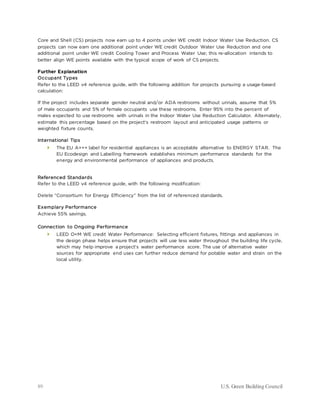89 U.S. Green Building Council
Core and Shell (CS) projects now earn up to 4 points under WE credit Indoor Water Use Reduction. CS
projects can now earn one additional point under WE credit Outdoor Water Use Reduction and one
additional point under WE credit Cooling Tower and Process Water Use; this re-allocation intends to
better align WE points available with the typical scope of work of CS projects.
Further Explanation
Occupant Types
Refer to the LEED v4 reference guide, with the following addition for projects pursuing a usage-based
calculation:
If the project includes separate gender neutral and/or ADA restrooms without urinals, assume that 5%
of male occupants and 5% of female occupants use these restrooms. Enter 95% into the percent of
males expected to use restrooms with urinals in the Indoor Water Use Reduction Calculator. Alternately,
estimate this percentage based on the project's restroom layout and anticipated usage patterns or
weighted fixture counts.
International Tips
 The EU A+++ label for residential appliances is an acceptable alternative to ENERGY STAR. The
EU Ecodesign and Labelling framework establishes minimum performance standards for the
energy and environmental performance of appliances and products.
Referenced Standards
Refer to the LEED v4 reference guide, with the following modification:
Delete “Consortium for Energy Efficiency” from the list of referenced standards.
Exemplary Performance
Achieve 55% savings.
Connection to Ongoing Performance
 LEED O+M WE credit Water Performance: Selecting efficient fixtures, fittings and appliances in
the design phase helps ensure that projects will use less water throughout the building life cycle,
which may help improve a project’s water performance score. The use of alternative water
sources for appropriate end uses can further reduce demand for potable water and strain on the
local utility.
 