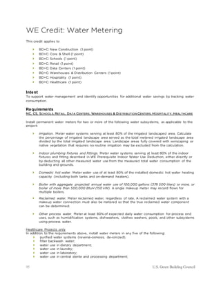 95 U.S. Green Building Council
WE Credit: Water Metering
This credit applies to
 BD+C: New Construction (1 point)
 BD+C: Core & Shell (1 point)
 BD+C: Schools (1 point)
 BD+C: Retail (1 point)
 BD+C: Data Centers (1 point)
 BD+C: Warehouses & Distribution Centers (1 point)
 BD+C: Hospitality (1 point)
 BD+C: Healthcare (1 point)
Intent
To support water management and identify opportunities for additional water savings by tracking water
consumption.
Requirements
NC, CS, SCHOOLS, RETAIL, DATA CENTERS, WAREHOUSES & DISTRIBUTION CENTERS, HOSPITALITY, HEALTHCARE
Install permanent water meters for two or more of the following water subsystems, as applicable to the
project:
 Irrigation. Meter water systems serving at least 80% of the irrigated landscaped area. Calculate
the percentage of irrigated landscape area served as the total metered irrigated landscape area
divided by the total irrigated landscape area. Landscape areas fully covered with xeriscaping or
native vegetation that requires no routine irrigation may be excluded from the calculation.
 Indoor plumbing fixtures and fittings. Meter water systems serving at least 80% of the indoor
fixtures and fitting described in WE Prerequisite Indoor Water Use Reduction, either directly or
by deducting all other measured water use from the measured total water consumption of the
building and grounds.
 Domestic hot water. Meter water use of at least 80% of the installed domestic hot water heating
capacity (including both tanks and on-demand heaters).
 Boiler with aggregate projected annual water use of 100,000 gallons (378 500 liters) or more, or
boiler of more than 500,000 BtuH (150 kW). A single makeup meter may record flows for
multiple boilers.
 Reclaimed water. Meter reclaimed water, regardless of rate. A reclaimed water system with a
makeup water connection must also be metered so that the true reclaimed water component
can be determined.
 Other process water. Meter at least 80% of expected daily water consumption for process end
uses, such as humidification systems, dishwashers, clothes washers, pools, and other subsystems
using process water.
Healthcare Projects only
In addition to the requirements above, install water meters in any five of the following:
 purified water systems (reverse-osmosis, de-ionized);
 filter backwash water;
 water use in dietary department;
 water use in laundry;
 water use in laboratory;
 water use in central sterile and processing department;
 