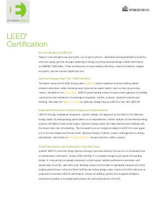 Are You Ready for LEED V4?
Today it’s not enough to say your green, you’ve got to prove it. Businesses and organizations around the
world are doing just that through Leadership in Energy and Environmental Design (LEED) certification
and ENERGY STAR labels. These certifications increase building efficiency, make for healthier, happier
occupants, and save owners significant cost.
Optimum Energy Helps You “LEED the Way”
The latest version of the LEED rating system, LEED V4, has the potential to drive building carbon
emission reductions—while increasing asset value and occupant health—more so than any previous
version. Unveiled at the end of 2013, LEED V4 prods building owners to ensure their approach to building
construction and renovation is increasingly transparent, holistic, systemic, proactive and forward-
thinking. How does the OptiCxTM System by Optimum Energy help you LEED the way with LEED V4?
Unparalleled Systemic, Holistic Design and Implementation
LEED V4 strongly emphasizes integrative, systemic design—the approach at the heart of the Optimum
Energy model. By basing energy optimization on a comprehensive, holistic analysis of interrelated energy
systems well before construction begins, Optimum Energy yields ultra high-performance buildings with
the lowest total cost of ownership. This increased focus on integrative design in LEED V4 is most appar-
ent in the new Integrative Process credit. Optimum Energy’s holistic, system-wide approach to energy
optimization—also known as True OptimizationTM—ensures that this credit is earned.
Peak Performance and Verification—Year After Year
Another LEED V4 trend that brings Optimum Energy customers ahead of the curve is an increased focus
on performance verification. To stay LEED-certified, it’s no longer enough to just green the building
design. It is becoming increasingly necessary to continuously validate performance outcomes—and
dynamically re-certify—year after year. Building owners must be able to repeatedly measure and verify
ongoing performance, and prove their facilities are saving energy, water, money and other resources as
projected to maintain LEED V4 certification. Owners of building systems that integrate feedback
mechanisms leading to increased performance are well positioned for this shift.
®
LEED
Certification
optimization 101
 