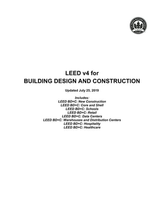 LEED v4 for
BUILDING DESIGN AND CONSTRUCTION
Updated July 25, 2019
Includes:
LEED BD+C: New Construction
LEED BD+C: Core and Shell
LEED BD+C: Schools
LEED BD+C: Retail
LEED BD+C: Data Centers
LEED BD+C: Warehouses and Distribution Centers
LEED BD+C: Hospitality
LEED BD+C: Healthcare
 