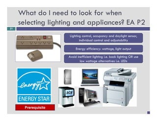 What do I need to look for when
     selecting lighting and appliances? EA P2
21


                      Lighting control, occupancy and daylight sensor,
                        g g           ,     p y           y g        ,
                             individual control and adjustability

                           Energy efficiency: wattage, light output

                      Avoid inefficient lighting i.e. back lighting OR use
                              low wattage alternatives i.e. LEDs




       Prerequisite
 