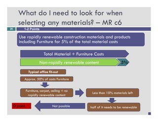 What do I need to look for when
       selecting any materials? – MR c6
26         1-2 Points

        Use rapidly renewable construction materials and products
        including Furniture for 5% of the total material costs

                            Total M t i l F it
                            T t l Material + Furniture C t
                                                       Costs
                         Non-rapidly renewable content                   5%
                Typical office fit-out

           Approx. 50% of costs Furniture


               Furniture, carpet, ceiling = no
                                                     Less than 10% materials left
                rapidly renewable content


     0 point                      Not possible      half of it needs to be renewable
 