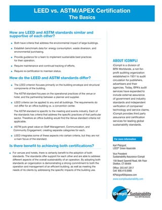 How are LEED and ASTM standards similar and
supportive of each other?
Both have criteria that address the environmental impact of large buildings.
Establish benchmark data for: energy consumption, waste diversion, and
environmental purchasing.
Provide guidance for a team to implement sustainable best practices
for their operation.
Require maintenance and continual tracking of efforts.
Require re-certification to maintain status.
How do the LEED and ASTM standards differ?
The LEED criterion focuses primarily on the building envelope and structural
components of the building.
The ASTM standard focuses on the operational practices of the venue or
hotel, and the partnership between a planner and supplier.
LEED criteria can be applied to any and all buildings. The requirements do
not differ for an office building vs. a convention center.
The ASTM standard is specific to the meeting and events industry. Each of
the standards has criteria that address the specific practices of that particular
sector. Therefore an office building would find the Venue standard criteria not
applicable.
ASTM puts great value on Staff Management, Communication, and
Community Engagement, creating separate categories for each.
LEED integrates some of these aspects into certain criteria, but they are not
a main focus of the standard.
Is there benefit to achieving both certifications?
   For venues and hotels, there is certainly benefit to the adoption of both
standards. The standards offer support for each other and are able to address
different aspects of the overall sustainability of an operation. By adopting both
standards an organization is demonstrating a strong commitment to both the
operation and management of an efficient building, as well as meeting the
needs of its clients by addressing the specific impacts of the building use.
LEED vs. ASTM/APEX Certification
The Basics
ABOUT ICOMPLI
iCompli is a division of
BPA Worldwide, a not-for-
profit auditing organization
established in 1931 to audit
circulation for publishers,
advertisers and their
agencies. Today, BPA’s audit
services have expanded to
include external assurance
of government and industry
standards and independent
verification of companies’
technology and service claims.
iCompli provides third party
assurance and certification
services for leading global
sustainability standards.
For more information
Karl Pfalzgraf,
LEED®
Green Associate
Vice President
Sustainability Assurance iCompli
100 Beard Sawmill Road, 6th Floor
Shelton, CT 06484
Office: 203.447.2817
Cell: 908.419.0066
KPfalzgraf@bpaww.com
www.icomplisustainability.com
from BPA Worldwide
 