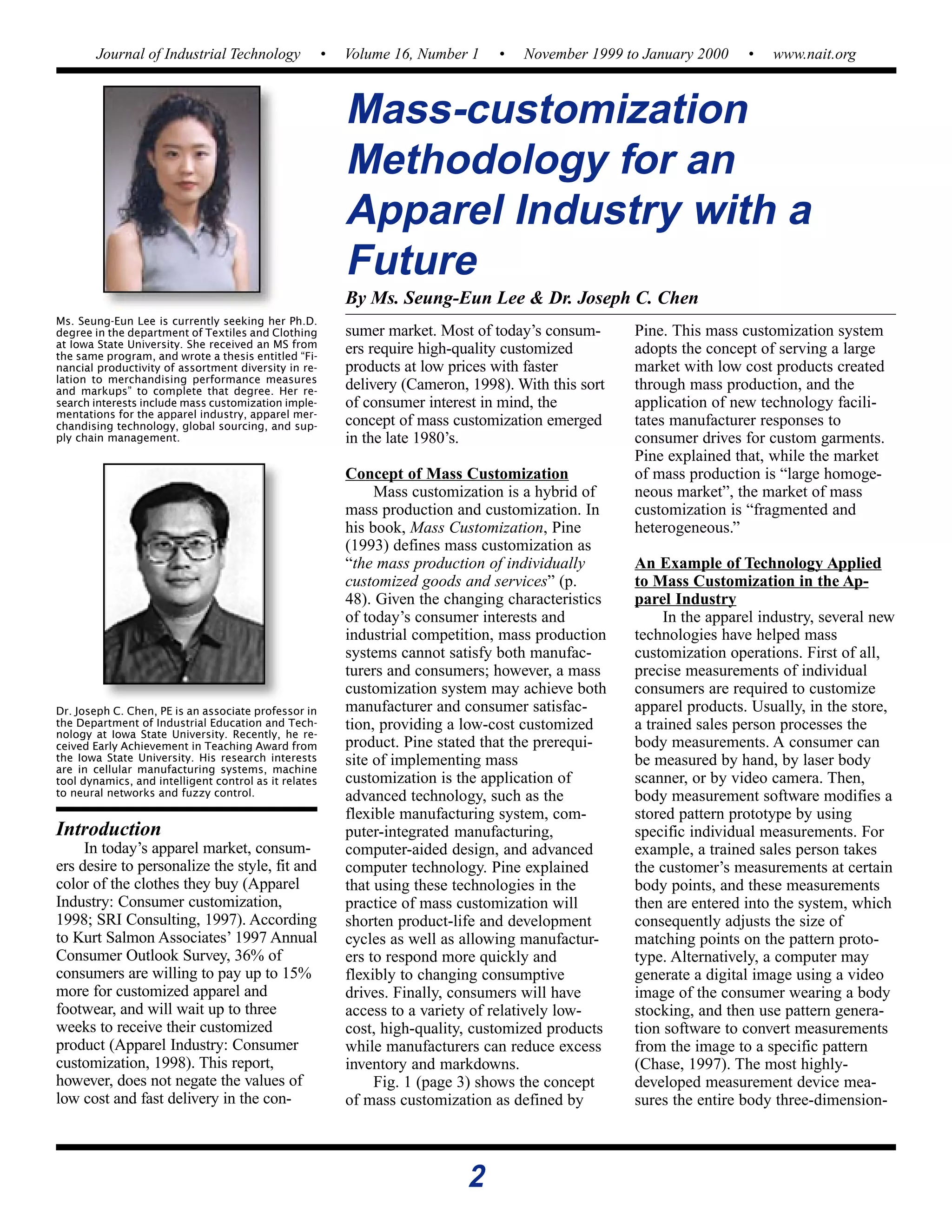 2
Journal of Industrial Technology • Volume 16, Number 1 • November 1999 to January 2000 • www.nait.org
Dr. Joseph C. Chen, PE is an associate professor in
the Department of Industrial Education and Tech-
nology at Iowa State University. Recently, he re-
ceived Early Achievement in Teaching Award from
the Iowa State University. His research interests
are in cellular manufacturing systems, machine
tool dynamics, and intelligent control as it relates
to neural networks and fuzzy control.
Ms. Seung-Eun Lee is currently seeking her Ph.D.
degree in the department of Textiles and Clothing
at Iowa State University. She received an MS from
the same program, and wrote a thesis entitled “Fi-
nancial productivity of assortment diversity in re-
lation to merchandising performance measures
and markups” to complete that degree. Her re-
search interests include mass customization imple-
mentations for the apparel industry, apparel mer-
chandising technology, global sourcing, and sup-
ply chain management.
sumer market. Most of today’s consum-
ers require high-quality customized
products at low prices with faster
delivery (Cameron, 1998). With this sort
of consumer interest in mind, the
concept of mass customization emerged
in the late 1980’s.
Concept of Mass Customization
Mass customization is a hybrid of
mass production and customization. In
his book, Mass Customization, Pine
(1993) defines mass customization as
“the mass production of individually
customized goods and services” (p.
48). Given the changing characteristics
of today’s consumer interests and
industrial competition, mass production
systems cannot satisfy both manufac-
turers and consumers; however, a mass
customization system may achieve both
manufacturer and consumer satisfac-
tion, providing a low-cost customized
product. Pine stated that the prerequi-
site of implementing mass
customization is the application of
advanced technology, such as the
flexible manufacturing system, com-
puter-integrated manufacturing,
computer-aided design, and advanced
computer technology. Pine explained
that using these technologies in the
practice of mass customization will
shorten product-life and development
cycles as well as allowing manufactur-
ers to respond more quickly and
flexibly to changing consumptive
drives. Finally, consumers will have
access to a variety of relatively low-
cost, high-quality, customized products
while manufacturers can reduce excess
inventory and markdowns.
Fig. 1 (page 3) shows the concept
of mass customization as defined by
Pine. This mass customization system
adopts the concept of serving a large
market with low cost products created
through mass production, and the
application of new technology facili-
tates manufacturer responses to
consumer drives for custom garments.
Pine explained that, while the market
of mass production is “large homoge-
neous market”, the market of mass
customization is “fragmented and
heterogeneous.”
An Example of Technology Applied
to Mass Customization in the Ap-
parel Industry
In the apparel industry, several new
technologies have helped mass
customization operations. First of all,
precise measurements of individual
consumers are required to customize
apparel products. Usually, in the store,
a trained sales person processes the
body measurements. A consumer can
be measured by hand, by laser body
scanner, or by video camera. Then,
body measurement software modifies a
stored pattern prototype by using
specific individual measurements. For
example, a trained sales person takes
the customer’s measurements at certain
body points, and these measurements
then are entered into the system, which
consequently adjusts the size of
matching points on the pattern proto-
type. Alternatively, a computer may
generate a digital image using a video
image of the consumer wearing a body
stocking, and then use pattern genera-
tion software to convert measurements
from the image to a specific pattern
(Chase, 1997). The most highly-
developed measurement device mea-
sures the entire body three-dimension-
Mass-customization
Methodology for an
Apparel Industry with a
Future
By Ms. Seung-Eun Lee & Dr. Joseph C. Chen
Introduction
In today’s apparel market, consum-
ers desire to personalize the style, fit and
color of the clothes they buy (Apparel
Industry: Consumer customization,
1998; SRI Consulting, 1997). According
to Kurt Salmon Associates’ 1997 Annual
Consumer Outlook Survey, 36% of
consumers are willing to pay up to 15%
more for customized apparel and
footwear, and will wait up to three
weeks to receive their customized
product (Apparel Industry: Consumer
customization, 1998). This report,
however, does not negate the values of
low cost and fast delivery in the con-
 