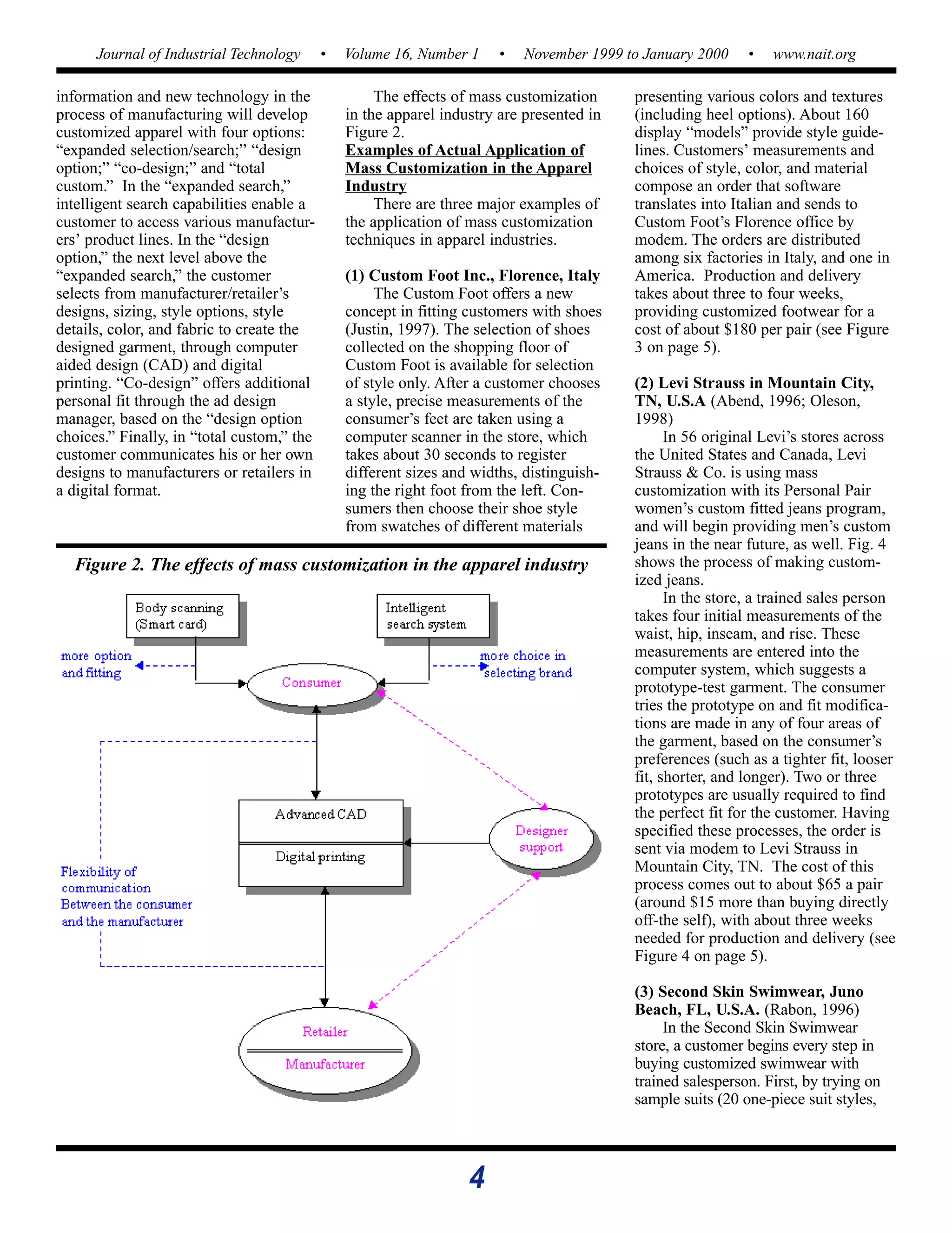 4
Journal of Industrial Technology • Volume 16, Number 1 • November 1999 to January 2000 • www.nait.org
information and new technology in the
process of manufacturing will develop
customized apparel with four options:
“expanded selection/search;” “design
option;” “co-design;” and “total
custom.” In the “expanded search,”
intelligent search capabilities enable a
customer to access various manufactur-
ers’ product lines. In the “design
option,” the next level above the
“expanded search,” the customer
selects from manufacturer/retailer’s
designs, sizing, style options, style
details, color, and fabric to create the
designed garment, through computer
aided design (CAD) and digital
printing. “Co-design” offers additional
personal fit through the ad design
manager, based on the “design option
choices.” Finally, in “total custom,” the
customer communicates his or her own
designs to manufacturers or retailers in
a digital format.
The effects of mass customization
in the apparel industry are presented in
Figure 2.
Examples of Actual Application of
Mass Customization in the Apparel
Industry
There are three major examples of
the application of mass customization
techniques in apparel industries.
(1) Custom Foot Inc., Florence, Italy
The Custom Foot offers a new
concept in fitting customers with shoes
(Justin, 1997). The selection of shoes
collected on the shopping floor of
Custom Foot is available for selection
of style only. After a customer chooses
a style, precise measurements of the
consumer’s feet are taken using a
computer scanner in the store, which
takes about 30 seconds to register
different sizes and widths, distinguish-
ing the right foot from the left. Con-
sumers then choose their shoe style
from swatches of different materials
presenting various colors and textures
(including heel options). About 160
display “models” provide style guide-
lines. Customers’ measurements and
choices of style, color, and material
compose an order that software
translates into Italian and sends to
Custom Foot’s Florence office by
modem. The orders are distributed
among six factories in Italy, and one in
America. Production and delivery
takes about three to four weeks,
providing customized footwear for a
cost of about $180 per pair (see Figure
3 on page 5).
(2) Levi Strauss in Mountain City,
TN, U.S.A (Abend, 1996; Oleson,
1998)
In 56 original Levi’s stores across
the United States and Canada, Levi
Strauss & Co. is using mass
customization with its Personal Pair
women’s custom fitted jeans program,
and will begin providing men’s custom
jeans in the near future, as well. Fig. 4
shows the process of making custom-
ized jeans.
In the store, a trained sales person
takes four initial measurements of the
waist, hip, inseam, and rise. These
measurements are entered into the
computer system, which suggests a
prototype-test garment. The consumer
tries the prototype on and fit modifica-
tions are made in any of four areas of
the garment, based on the consumer’s
preferences (such as a tighter fit, looser
fit, shorter, and longer). Two or three
prototypes are usually required to find
the perfect fit for the customer. Having
specified these processes, the order is
sent via modem to Levi Strauss in
Mountain City, TN. The cost of this
process comes out to about $65 a pair
(around $15 more than buying directly
off-the self), with about three weeks
needed for production and delivery (see
Figure 4 on page 5).
(3) Second Skin Swimwear, Juno
Beach, FL, U.S.A. (Rabon, 1996)
In the Second Skin Swimwear
store, a customer begins every step in
buying customized swimwear with
trained salesperson. First, by trying on
sample suits (20 one-piece suit styles,
Figure 2. The effects of mass customization in the apparel industry
 
