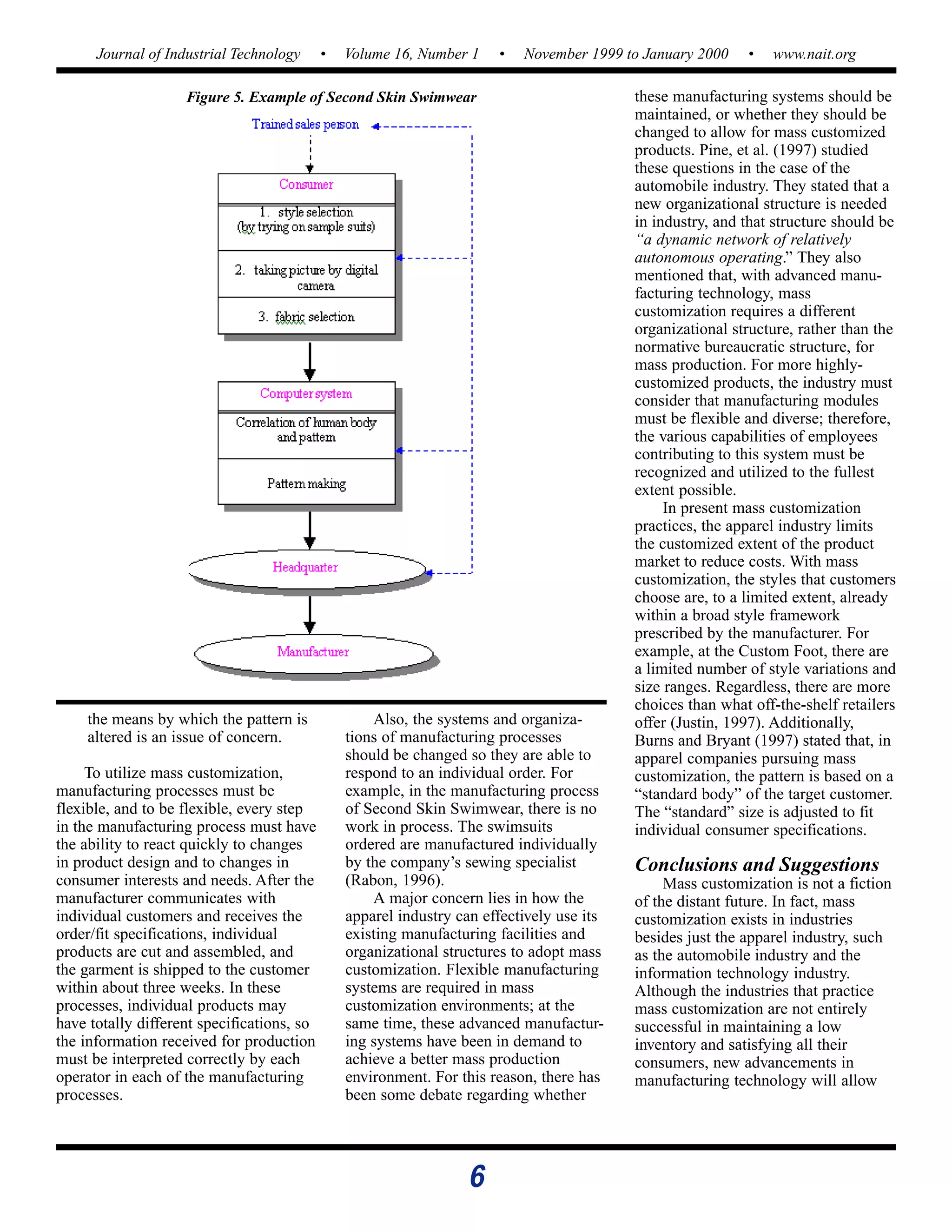 6
Journal of Industrial Technology • Volume 16, Number 1 • November 1999 to January 2000 • www.nait.org
the means by which the pattern is
altered is an issue of concern.
To utilize mass customization,
manufacturing processes must be
flexible, and to be flexible, every step
in the manufacturing process must have
the ability to react quickly to changes
in product design and to changes in
consumer interests and needs. After the
manufacturer communicates with
individual customers and receives the
order/fit specifications, individual
products are cut and assembled, and
the garment is shipped to the customer
within about three weeks. In these
processes, individual products may
have totally different specifications, so
the information received for production
must be interpreted correctly by each
operator in each of the manufacturing
processes.
Also, the systems and organiza-
tions of manufacturing processes
should be changed so they are able to
respond to an individual order. For
example, in the manufacturing process
of Second Skin Swimwear, there is no
work in process. The swimsuits
ordered are manufactured individually
by the company’s sewing specialist
(Rabon, 1996).
A major concern lies in how the
apparel industry can effectively use its
existing manufacturing facilities and
organizational structures to adopt mass
customization. Flexible manufacturing
systems are required in mass
customization environments; at the
same time, these advanced manufactur-
ing systems have been in demand to
achieve a better mass production
environment. For this reason, there has
been some debate regarding whether
these manufacturing systems should be
maintained, or whether they should be
changed to allow for mass customized
products. Pine, et al. (1997) studied
these questions in the case of the
automobile industry. They stated that a
new organizational structure is needed
in industry, and that structure should be
“a dynamic network of relatively
autonomous operating.” They also
mentioned that, with advanced manu-
facturing technology, mass
customization requires a different
organizational structure, rather than the
normative bureaucratic structure, for
mass production. For more highly-
customized products, the industry must
consider that manufacturing modules
must be flexible and diverse; therefore,
the various capabilities of employees
contributing to this system must be
recognized and utilized to the fullest
extent possible.
In present mass customization
practices, the apparel industry limits
the customized extent of the product
market to reduce costs. With mass
customization, the styles that customers
choose are, to a limited extent, already
within a broad style framework
prescribed by the manufacturer. For
example, at the Custom Foot, there are
a limited number of style variations and
size ranges. Regardless, there are more
choices than what off-the-shelf retailers
offer (Justin, 1997). Additionally,
Burns and Bryant (1997) stated that, in
apparel companies pursuing mass
customization, the pattern is based on a
“standard body” of the target customer.
The “standard” size is adjusted to fit
individual consumer specifications.
Conclusions and Suggestions
Mass customization is not a fiction
of the distant future. In fact, mass
customization exists in industries
besides just the apparel industry, such
as the automobile industry and the
information technology industry.
Although the industries that practice
mass customization are not entirely
successful in maintaining a low
inventory and satisfying all their
consumers, new advancements in
manufacturing technology will allow
Figure 5. Example of Second Skin Swimwear
 
