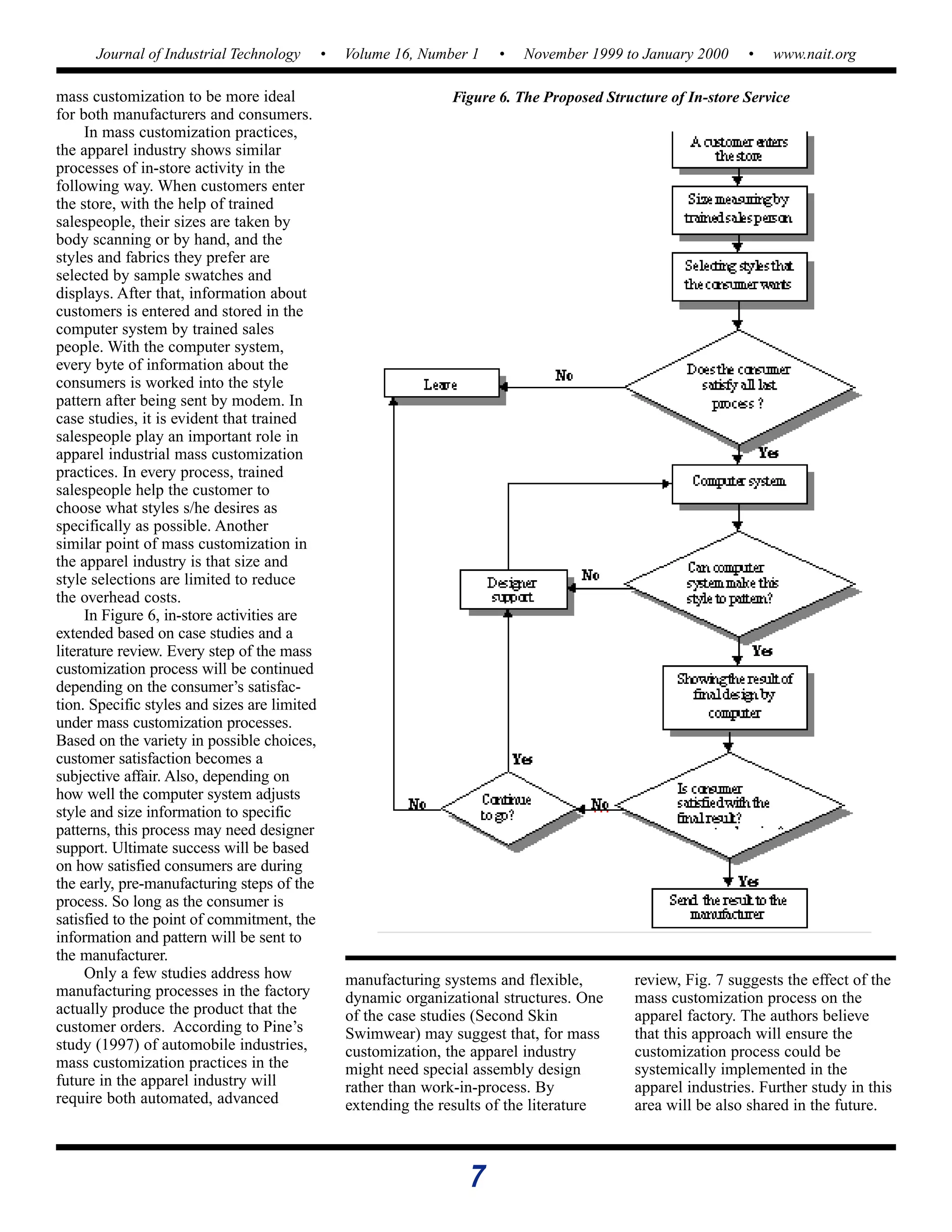 7
Journal of Industrial Technology • Volume 16, Number 1 • November 1999 to January 2000 • www.nait.org
mass customization to be more ideal
for both manufacturers and consumers.
In mass customization practices,
the apparel industry shows similar
processes of in-store activity in the
following way. When customers enter
the store, with the help of trained
salespeople, their sizes are taken by
body scanning or by hand, and the
styles and fabrics they prefer are
selected by sample swatches and
displays. After that, information about
customers is entered and stored in the
computer system by trained sales
people. With the computer system,
every byte of information about the
consumers is worked into the style
pattern after being sent by modem. In
case studies, it is evident that trained
salespeople play an important role in
apparel industrial mass customization
practices. In every process, trained
salespeople help the customer to
choose what styles s/he desires as
specifically as possible. Another
similar point of mass customization in
the apparel industry is that size and
style selections are limited to reduce
the overhead costs.
In Figure 6, in-store activities are
extended based on case studies and a
literature review. Every step of the mass
customization process will be continued
depending on the consumer’s satisfac-
tion. Specific styles and sizes are limited
under mass customization processes.
Based on the variety in possible choices,
customer satisfaction becomes a
subjective affair. Also, depending on
how well the computer system adjusts
style and size information to specific
patterns, this process may need designer
support. Ultimate success will be based
on how satisfied consumers are during
the early, pre-manufacturing steps of the
process. So long as the consumer is
satisfied to the point of commitment, the
information and pattern will be sent to
the manufacturer.
Only a few studies address how
manufacturing processes in the factory
actually produce the product that the
customer orders. According to Pine’s
study (1997) of automobile industries,
mass customization practices in the
future in the apparel industry will
require both automated, advanced
Figure 6. The Proposed Structure of In-store Service
manufacturing systems and flexible,
dynamic organizational structures. One
of the case studies (Second Skin
Swimwear) may suggest that, for mass
customization, the apparel industry
might need special assembly design
rather than work-in-process. By
extending the results of the literature
review, Fig. 7 suggests the effect of the
mass customization process on the
apparel factory. The authors believe
that this approach will ensure the
customization process could be
systemically implemented in the
apparel industries. Further study in this
area will be also shared in the future.
 