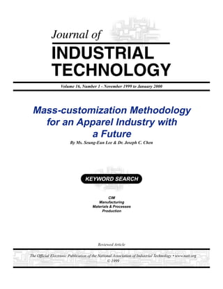 1
Journal of Industrial Technology • Volume 16, Number 1 • November 1999 to January 2000 • www.nait.org
The Official Electronic Publication of the National Association of Industrial Technology • www.nait.org
© 1999
Mass-customization Methodology
for an Apparel Industry with
a Future
By Ms. Seung-Eun Lee & Dr. Joseph C. Chen
Volume 16, Number 1 - November 1999 to January 2000
Reviewed Article
CIM
Manufacturing
Materials & Processes
Production
KEYWORD SEARCH
 