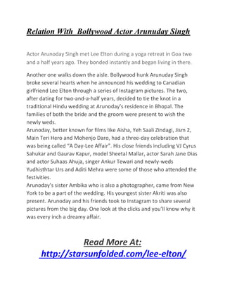 Relation With Bollywood Actor Arunuday Singh
Actor Arunoday Singh met Lee Elton during a yoga retreat in Goa two
and a half years ago. They bonded instantly and began living in there.
Another one walks down the aisle. Bollywood hunk Arunuday Singh
broke several hearts when he announced his wedding to Canadian
girlfriend Lee Elton through a series of Instagram pictures. The two,
after dating for two-and-a-half years, decided to tie the knot in a
traditional Hindu wedding at Arunoday’s residence in Bhopal. The
families of both the bride and the groom were present to wish the
newly weds.
Arunoday, better known for films like Aisha, Yeh Saali Zindagi, Jism 2,
Main Teri Hero and Mohenjo Daro, had a three-day celebration that
was being called “A Day-Lee Affair”. His close friends including VJ Cyrus
Sahukar and Gaurav Kapur, model Sheetal Mallar, actor Sarah Jane Dias
and actor Suhaas Ahuja, singer Ankur Tewari and newly-weds
Yudhisthtar Urs and Aditi Mehra were some of those who attended the
festivities.
Arunoday’s sister Ambika who is also a photographer, came from New
York to be a part of the wedding. His youngest sister Akriti was also
present. Arunoday and his friends took to Instagram to share several
pictures from the big day. One look at the clicks and you’ll know why it
was every inch a dreamy affair.
Read More At:
http://starsunfolded.com/lee-elton/
 