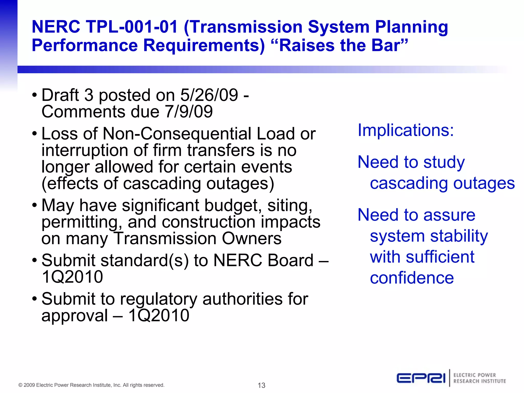 NERC TPL-001-01 (Transmission System Planning
     Performance Requirements) “Raises the Bar”

     • Draft 3 posted on 5/26/09 -
       Comments due 7/9/09
     • Loss of Non-Consequential Load or                                   Implications:
       interruption of firm transfers is no
       longer allowed for certain events                                   Need to study
       (effects of cascading outages)                                       cascading outages
     • May have significant budget, siting,
       permitting, and construction impacts                                Need to assure
       on many Transmission Owners                                          system stability
     • Submit standard(s) to NERC Board –                                   with sufficient
       1Q2010                                                               confidence
     • Submit to regulatory authorities for
       approval – 1Q2010


© 2009 Electric Power Research Institute, Inc. All rights reserved.   13
 
