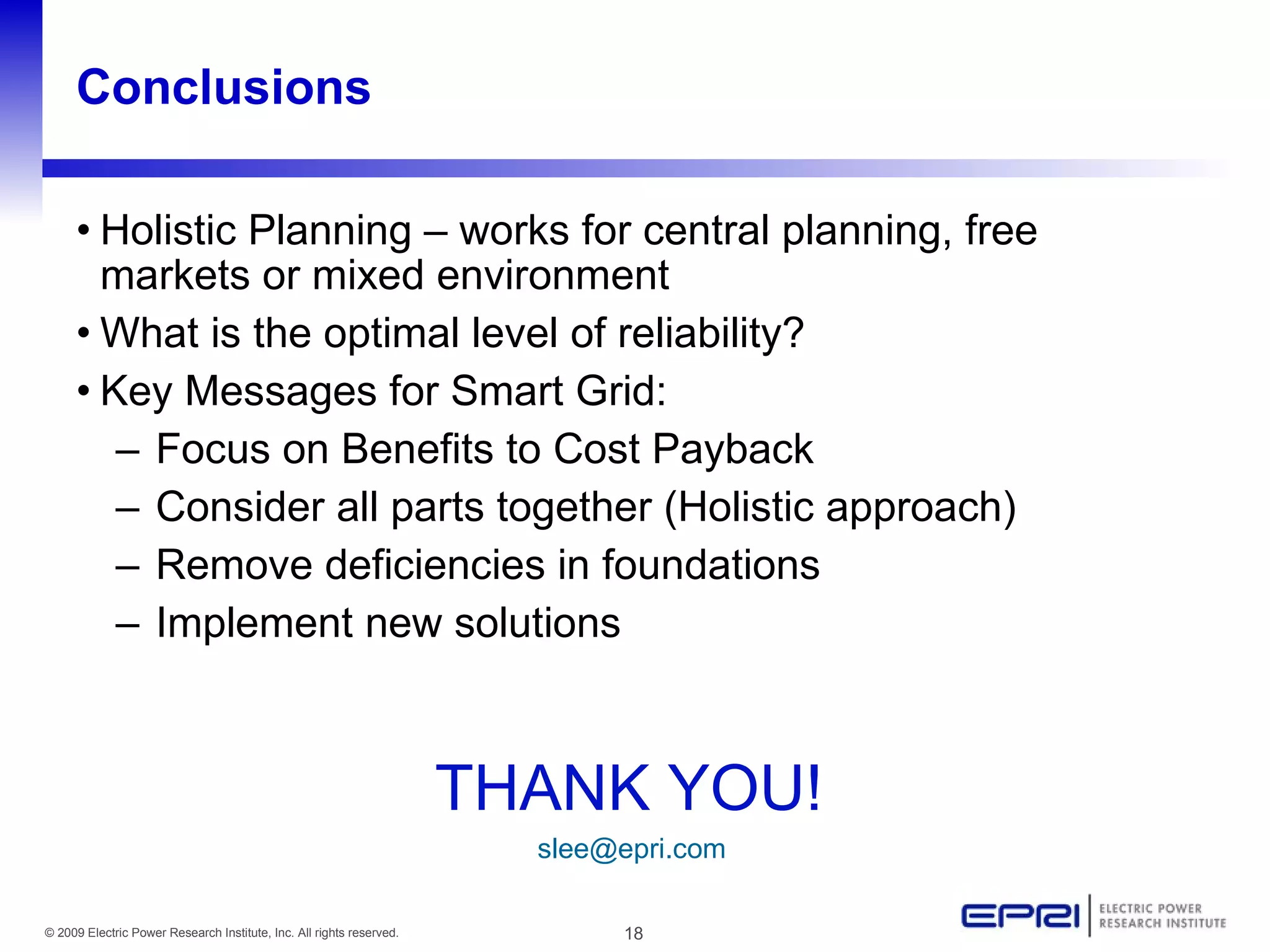 Conclusions

     • Holistic Planning – works for central planning, free
       markets or mixed environment
     • What is the optimal level of reliability?
     • Key Messages for Smart Grid:
        – Focus on Benefits to Cost Payback
        – Consider all parts together (Holistic approach)
        – Remove deficiencies in foundations
        – Implement new solutions



                                                                      THANK YOU!
                                                                        slee@epri.com

© 2009 Electric Power Research Institute, Inc. All rights reserved.          18
 