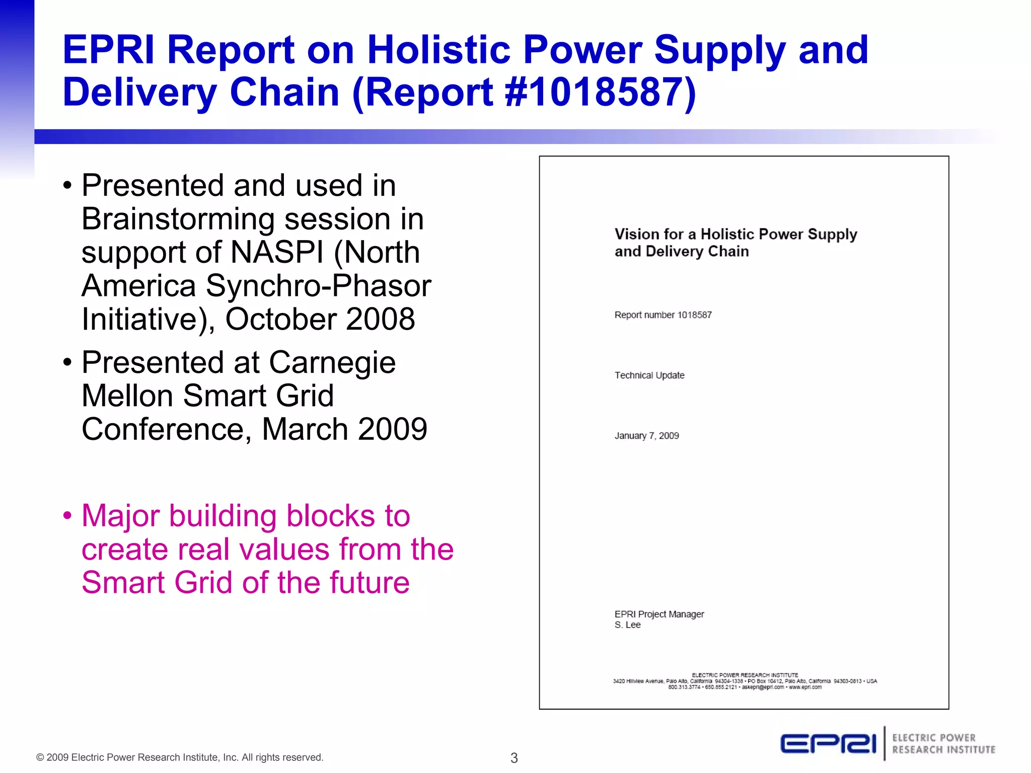 EPRI Report on Holistic Power Supply and
     Delivery Chain (Report #1018587)

     • Presented and used in
       Brainstorming session in
       support of NASPI (North
       America Synchro-Phasor
       Initiative), October 2008
     • Presented at Carnegie
       Mellon Smart Grid
       Conference, March 2009

     • Major building blocks to
       create real values from the
       Smart Grid of the future




© 2009 Electric Power Research Institute, Inc. All rights reserved.   3
 