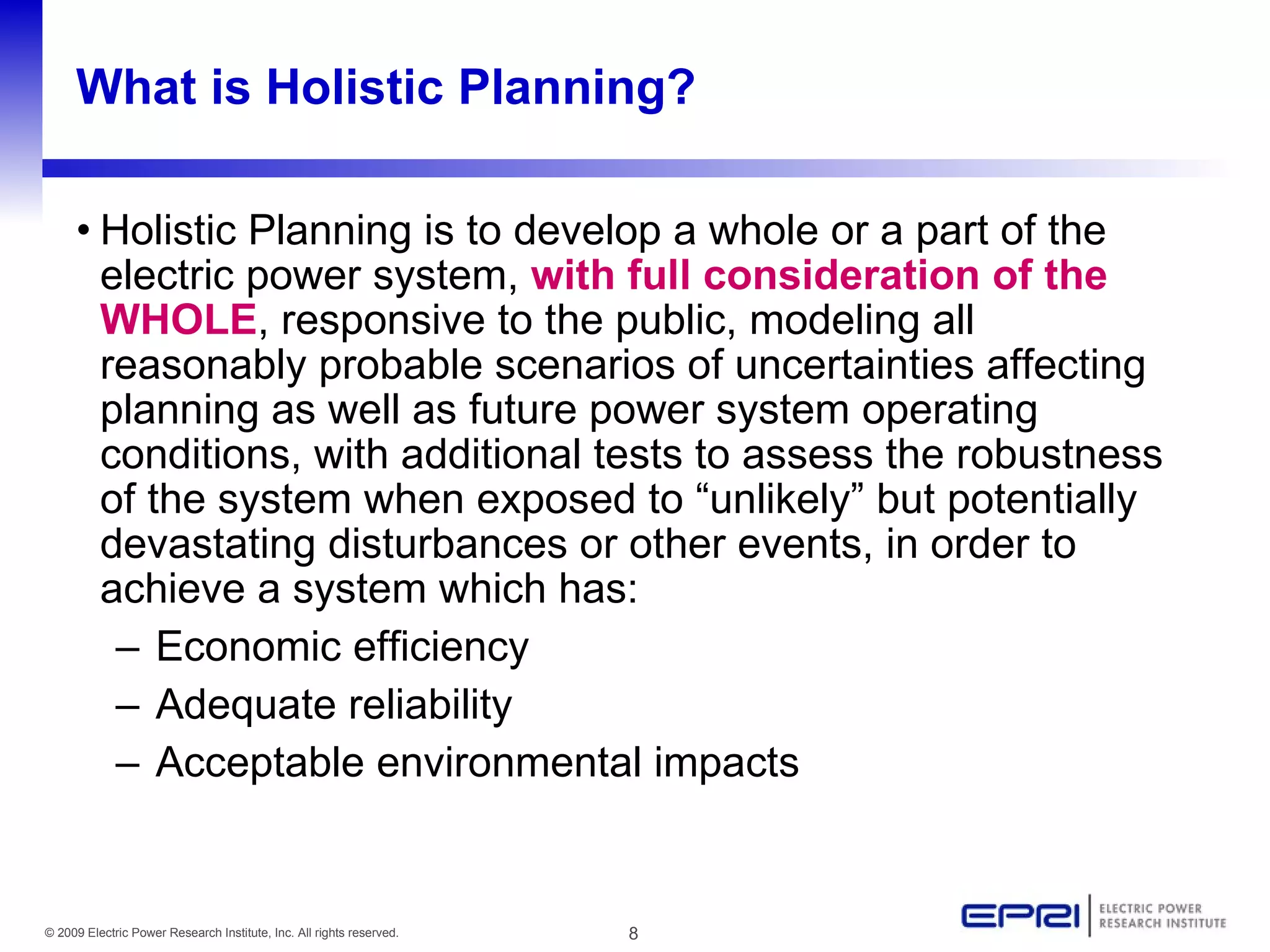 What is Holistic Planning?

     • Holistic Planning is to develop a whole or a part of the
       electric power system, with full consideration of the
       WHOLE, responsive to the public, modeling all
       reasonably probable scenarios of uncertainties affecting
       planning as well as future power system operating
       conditions, with additional tests to assess the robustness
       of the system when exposed to “unlikely” but potentially
       devastating disturbances or other events, in order to
       achieve a system which has:
        – Economic efficiency
        – Adequate reliability
        – Acceptable environmental impacts


© 2009 Electric Power Research Institute, Inc. All rights reserved.   8
 
