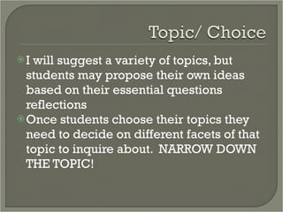 I will suggest a variety of topics, but students may propose their own ideas based on their essential questions reflections Once students choose their topics they need to decide on different facets of that topic to inquire about.  NARROW DOWN THE TOPIC! 