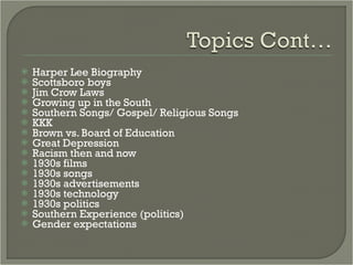 Harper Lee Biography Scottsboro boys Jim Crow Laws Growing up in the South Southern Songs/ Gospel/ Religious Songs KKK Brown vs. Board of Education Great Depression Racism then and now 1930s films 1930s songs 1930s advertisements 1930s technology 1930s politics Southern Experience (politics) Gender expectations 