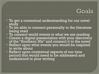 To get a contextual understanding for our novel study To be able to connect personally to the literature being read To connect world events to what we are reading Create a digital presentation with your discovery of the “Southern 30s” and connect it to the novel Reflect upon what events you would be inspired to write about Reflect upon contextual aspects of our time period that would need to be addressed and understood in your writing 