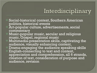 Social-historical context, Southern American politics, historical events Art-popular culture, advertisements, social commentary Music-popular music, secular and religious music, Gospel, regional music Multimedia-presentation skills, captivating the audience, visually enhancing content,  Drama-engaging the audience speaking skills English-connecting to text and context, appreciation and comprehension, all 6 strands, creation of text, consideration of purpose and audience, revision 