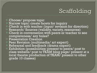 Choose/ propose topic Narrow topic: create facets for inquiry Check in with teacher (input/ revision for direction) Research/ Sources (validity, variety, resources) Check in conversation with peers or teacher to see completeness/ any holes? Presentation Creation Peer Revision (multimedia/ art expert) Rehearsal and feedback (drama expert) Exhibition (possibilities: present to peers/ post to class website/ post to TKAM blog page/ present at a local theatre production of TKAM/ present to other grade 10 classes) 