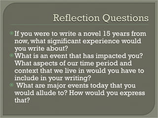 If you were to write a novel 15 years from now, what significant experience would you write about?  What is an event that has impacted you? What aspects of our time period and context that we live in would you have to include in your writing? What are major events today that you would allude to? How would you express that?  