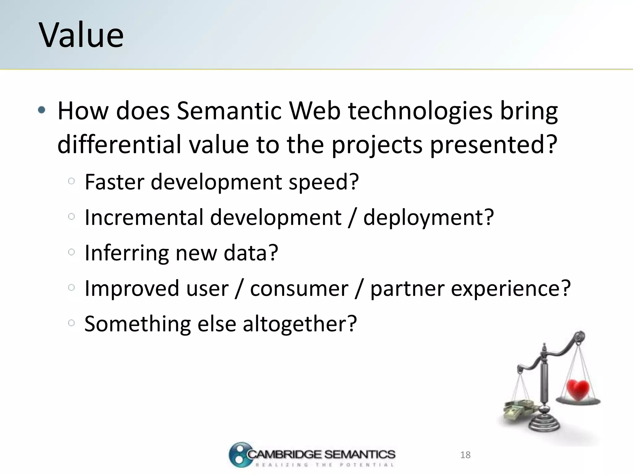 How does Semantic Web technologies bring
differential value to the projects presented?
Faster development speed?
Incremental development / deployment?
Inferring new data?
Improved user / consumer / partner experience?
Something else altogether?
Value
18
 