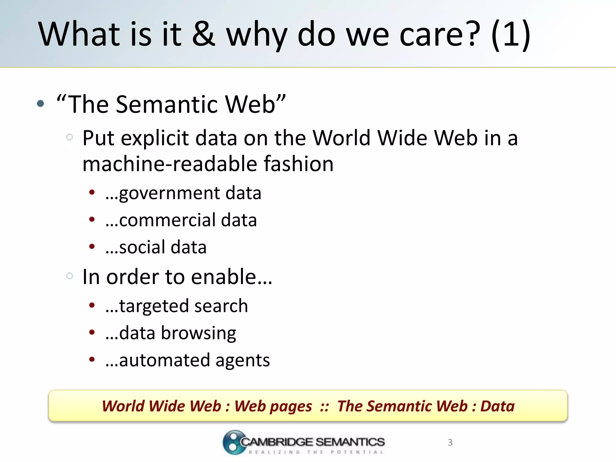 “The Semantic Web”
Put explicit data on the World Wide Web in a
machine-readable fashion
…government data
…commercial data
…social data
In order to enable…
…targeted search
…data browsing
…automated agents
What is it & why do we care? (1)
3
World Wide Web : Web pages :: The Semantic Web : Data
 