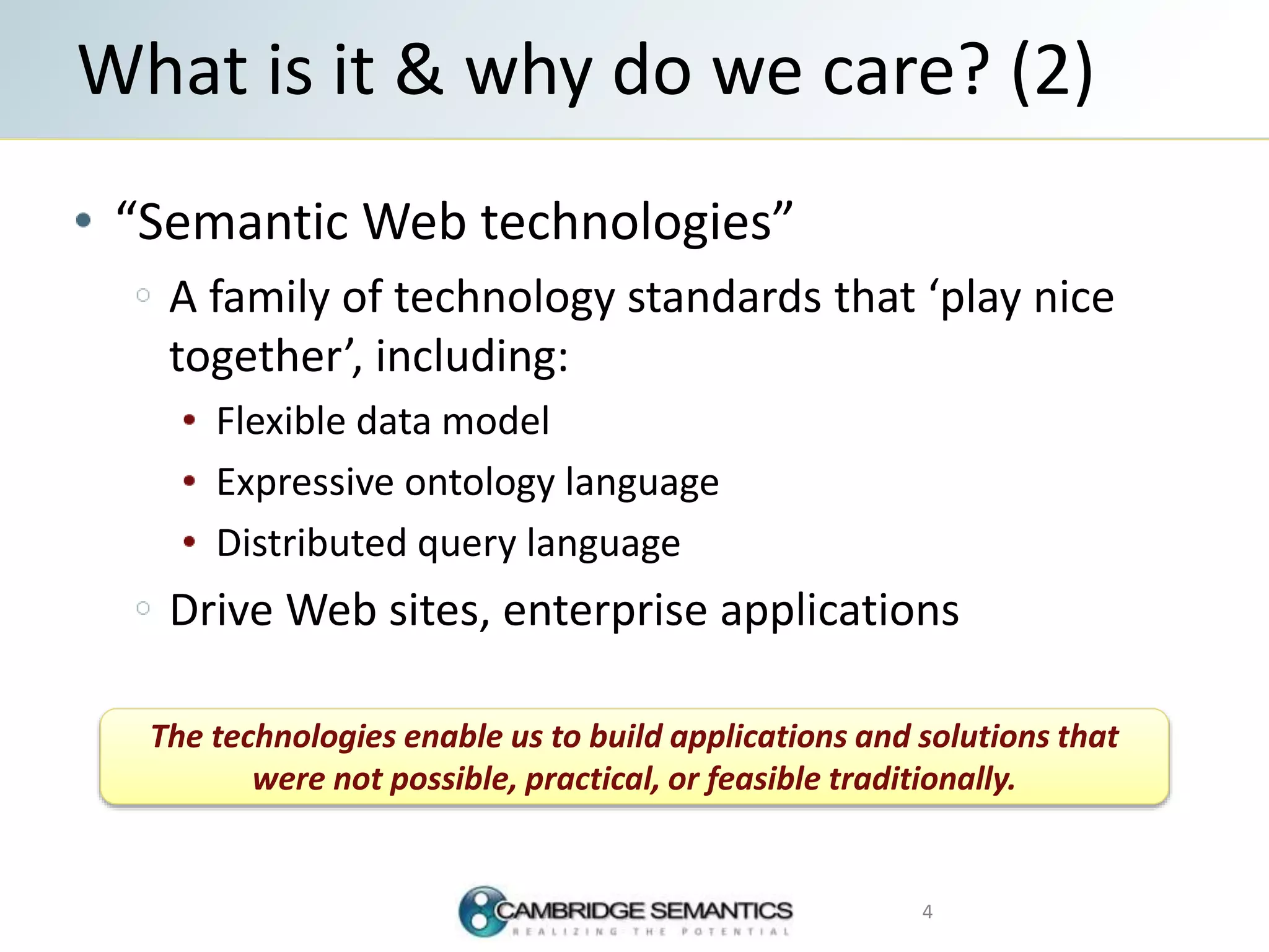 “Semantic Web technologies”
A family of technology standards that ‘play nice
together’, including:
Flexible data model
Expressive ontology language
Distributed query language
Drive Web sites, enterprise applications
What is it & why do we care? (2)
4
The technologies enable us to build applications and solutions that
were not possible, practical, or feasible traditionally.
 