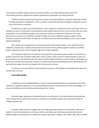 recursos	
  para	
  así	
  poder	
  ayudar	
  al	
  alumno	
  lo	
  máximo	
  posible,	
  es	
  el	
  medio	
  perfecto	
  para	
  construir	
  el	
  
conocimiento	
  de	
  forma	
  colaborativa	
  mediante	
  aportaciones	
  individuales	
  y	
  la	
  práctica	
  docente.	
  

              También	
  creemos	
  que	
  este	
  recurso	
  permite	
  nuevos	
  roles	
  para	
  profesores	
  y	
  alumnos	
  sobre	
  todo	
  en	
  base	
  
      al	
  trabajo	
  autónomo	
  y	
  colaborativo,	
  crítico	
  y	
  creativo,	
  la	
  expresión	
  personal,	
  investigar	
  y	
  compartir	
  recursos,	
  
      crear	
  conocimiento	
  y	
  aprender...	
  	
  	
  

        En	
  definitiva,	
  la	
  web	
  2.0	
  nos	
  permite	
  buscar,	
  crear,	
  compartir	
  e	
  interactuar	
  on-­‐line,	
  por	
  lo	
  que	
  una	
  de	
  sus	
  
ventajas	
  en	
  cuanto	
  a	
  la	
  educación	
  es	
  que	
  favorece	
  el	
  aprendizaje	
  autónomo	
  pero	
  a	
  la	
  vez	
  nos	
  permite	
  una	
  mayor	
  
participación	
  en	
  las	
  actividades	
  grupales,	
  esto	
  aumenta	
  el	
  interés	
  y	
  la	
  motivación	
  del	
  alumno.	
  Con	
  estas	
  
aplicaciones	
  los	
  alumnos	
  y	
  los	
  profesores	
  pueden	
  trabajar	
  de	
  manera	
  individual	
  o	
  grupal,	
  pueden	
  incluso	
  
comentar	
  y	
  someter	
  la	
  información	
  de	
  cada	
  uno	
  a	
  las	
  opiniones	
  de	
  los	
  demás	
  compañeros,	
  por	
  lo	
  que	
  él	
  saldrá	
  
siempre	
  beneficiado.	
  	
  	
  

         Otra	
  ventaja	
  que	
  consideramos	
  muy	
  importante	
  para	
  nuestra	
  labor	
  docente,	
  	
  es	
  la	
  relación	
  entre	
  los	
  
profesores	
  y	
  los	
  alumnos,	
  mediante	
  este	
  tipo	
  de	
  recursos	
  los	
  alumnos	
  pueden	
  preguntar	
  dudas	
  a	
  su	
  profesor	
  
pueden	
  explicarle	
  incluso	
  a	
  otro	
  compañero	
  algo	
  que	
  no	
  haya	
  entendido…	
  

              Para	
  nosotros	
  la	
  web	
  2.0	
  es	
  un	
  material	
  muy	
  importante	
  y	
  que	
  puede	
  ayudar	
  mucho	
  a	
  los	
  alumnos	
  y	
  al	
  
profesor,	
  pero	
  para	
  esto	
  el	
  profesor	
  debe	
  saber	
  cómo	
  se	
  utiliza	
  y	
  cómo	
  sacarle	
  el	
  máximo	
  partido,	
  ya	
  que	
  si	
  no	
  	
  
se	
  convertirá	
  en	
  una	
  herramienta	
  inútil.	
  Por	
  tanto	
  el	
  profesor	
  debe	
  informarse	
  y	
  conocer	
  todo	
  lo	
  relacionado	
  con	
  
la	
  web	
  2.0	
  y	
  también	
  tiene	
  que	
  saber	
  motivar	
  a	
  sus	
  alumnos	
  para	
  que	
  el	
  aprendizaje	
  sea	
  más	
  significativo	
  por	
  lo	
  
que	
  tendrá	
  que	
  coger	
  recursos	
  que	
  tengan	
  cierto	
  interés	
  para	
  el	
  alumno.	
  

        En	
  primaria	
  es	
  un	
  poco	
  difícil	
  el	
  uso	
  de	
  la	
  web	
  2.0	
  ya	
  que	
  los	
  niños	
  todavía	
  son	
  pequeños	
  para	
  usar	
  por	
  sí	
  
mismos	
  estos	
  recursos.	
  

            3.	
  Las	
  redes	
  sociales:	
  

            	
  

          Los	
  docentes	
  en	
  la	
  actualidad	
  debemos	
  	
  tener	
  en	
  cuenta	
  la	
  posibilidad	
  de	
  la	
  incorporación	
  de	
  las	
  redes	
  
sociales	
  en	
  su	
  programa	
  educativo.	
  Es	
  una	
  oportunidad	
  que	
  tenemos	
  hoy	
  día	
  gracias	
  al	
  avance	
  tecnológico.	
  En	
  
este	
  punto	
  hablaremos	
  de	
  las	
  ventajas	
  y	
  desventajas	
  de	
  las	
  mismas.	
  

            	
  

              En	
  primer	
  lugar,	
  aclararemos	
  brevemente	
  qué	
  es	
  una	
  red	
  social.	
  Es	
  una	
  herramienta	
  web	
  que	
  permite	
  
crear	
  a	
  una	
  persona	
  un	
  perfil	
  sobre	
  sí	
  mismo	
  y	
  conectar	
  con	
  los	
  demás	
  usuarios	
  de	
  la	
  red	
  social	
  a	
  través	
  de	
  
categorías,	
  grupos,	
  etc.	
  

            	
  

          El	
  profesor	
  debe	
  conocer	
  los	
  peligros	
  de	
  estas	
  webs	
  para	
  poder	
  preverlos	
  y	
  minimizarlos.	
  Cada	
  vez	
  es	
  
mayor	
  el	
  número	
  de	
  adolescentes	
  y	
  niños	
  que	
  utilizan	
  estas	
  redes,	
  por	
  tanto	
  hay	
  que	
  concienciarles	
  de	
  los	
  
posibles	
  peligros	
  como	
  pueden	
  ser	
  la	
  exposición	
  de	
  datos	
  personales,	
  imágenes,	
  etc.	
  Deben	
  saber	
  que	
  en	
  ciertas	
  
 
