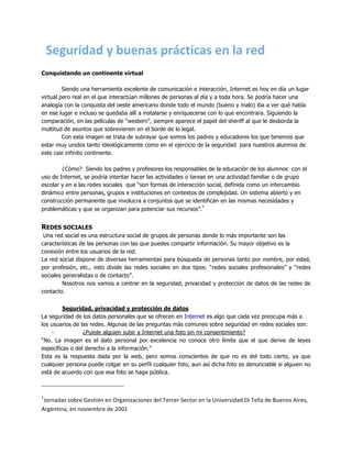     	
  Seguridad	
  y	
  buenas	
  prácticas	
  en	
  la	
  red	
  
	
  
Conquistando un continente virtual

         Siendo una herramienta excelente de comunicación e interacción, Internet es hoy en día un lugar
virtual pero real en el que interactúan millones de personas al día y a toda hora. Se podría hacer una
analogía con la conquista del oeste americano donde todo el mundo (bueno y malo) iba a ver qué había
en ese lugar e incluso se quedaba allí a instalarse y enriquecerse con lo que encontrara. Siguiendo la
comparación, en las películas de “western”, siempre aparece el papel del sheriff al que le desborda la
multitud de asuntos que sobrevienen en el borde de lo legal.
         Con esta imagen se trata de subrayar que somos los padres y educadores los que tenemos que
estar muy unidos tanto ideológicamente como en el ejercicio de la seguridad para nuestros alumnos de
este casi infinito continente.

        ¿Cómo? Siendo los padres y profesores los responsables de la educación de los alumnos con el
uso de Internet, se podría intentar hacer las actividades o tareas en una actividad familiar o de grupo
escolar y en a las redes sociales que “son formas de interacción social, definida como un intercambio
dinámico entre personas, grupos e instituciones en contextos de complejidad. Un sistema abierto y en
construcción permanente que involucra a conjuntos que se identifican en las mismas necesidades y
                                                                 1
problemáticas y que se organizan para potenciar sus recursos”.
	
  
REDES SOCIALES
 Una red social es una estructura social de grupos de personas donde lo más importante son las
características de las personas con las que puedes compartir información. Su mayor objetivo es la
conexión entre los usuarios de la red.
La red social dispone de diversas herramientas para búsqueda de personas tanto por nombre, por edad,
por profesión, etc., esto divide las redes sociales en dos tipos: “redes sociales profesionales” y “redes
sociales generalistas o de contacto”.
         Nosotros nos vamos a centrar en la seguridad, privacidad y protección de datos de las redes de
contacto.


         Seguridad, privacidad y protección de datos
La seguridad de los datos personales que se ofrecen en Internet es algo que cada vez preocupa más a
los usuarios de las redes. Algunas de las preguntas más comunes sobre seguridad en redes sociales son:
    -            ¿Puede alguien subir a Internet una foto sin mi consentimiento?
“No. La imagen es el dato personal por excelencia no conoce otro límite que el que derive de leyes
específicas o del derecho a la información.”
Esta es la respuesta dada por la web, pero somos conscientes de que no es del todo cierto, ya que
cualquier persona puede colgar en su perfil cualquier foto, aun así dicha foto es denunciable si alguien no
está de acuerdo con que esa foto se haga pública.



1
 Jornadas	
  sobre	
  Gestión	
  en	
  Organizaciones	
  del	
  Tercer	
  Sector	
  en	
  la	
  Universidad	
  Di	
  Tella	
  de	
  Buenos	
  Aires,	
  
Argentina,	
  en	
  noviembre	
  de	
  2001
 