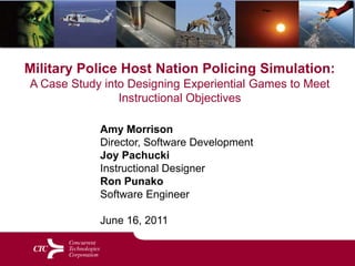Military Police Host Nation Policing Simulation:  A Case Study into Designing Experiential Games to Meet Instructional Objectives Amy Morrison Director, Software Development Joy PachuckiInstructional Designer Ron PunakoSoftware EngineerJune 16, 2011 